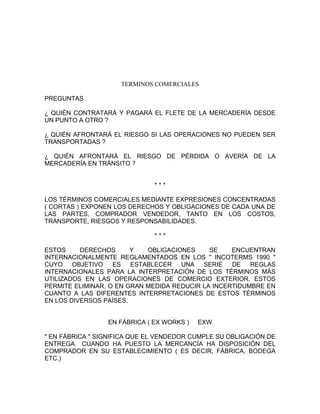 TERMINOS COMERCIALES

PREGUNTAS

¿ QUIÉN CONTRATARÁ Y PAGARÁ EL FLETE DE LA MERCADERÍA DESDE
UN PUNTO A OTRO ?

¿ QUIÉN AFRONTARÁ EL RIESGO SI LAS OPERACIONES NO PUEDEN SER
TRANSPORTADAS ?

¿ QUIÉN AFRONTARÁ EL RIESGO DE PÉRDIDA O AVERÍA DE LA
MERCADERÍA EN TRÁNSITO ?


                              ***

LOS TÉRMINOS COMERCIALES MEDIANTE EXPRESIONES CONCENTRADAS
( CORTAS ) EXPONEN LOS DERECHOS Y OBLIGACIONES DE CADA UNA DE
LAS PARTES, COMPRADOR VENDEDOR, TANTO EN LOS COSTOS,
TRANSPORTE, RIESGOS Y RESPONSABILIDADES.

                              ***

ESTOS     DERECHOS      Y   OBLIGACIONES     SE    ENCUENTRAN
INTERNACIONALMENTE REGLAMENTADOS EN LOS " INCOTERMS 1990 "
CUYO OBJETIVO      ES   ESTABLECER   UNA   SERIE   DE   REGLAS
INTERNACIONALES PARA LA INTERPRETACIÓN DE LOS TÉRMINOS MÁS
UTILIZADOS EN LAS OPERACIONES DE COMERCIO EXTERIOR. ESTOS
PERMITE ELIMINAR, O EN GRAN MEDIDA REDUCIR LA INCERTIDUMBRE EN
CUANTO A LAS DIFERENTES INTERPRETACIONES DE ESTOS TÉRMINOS
EN LOS DIVERSOS PAÍSES.


                 EN FÁBRICA ( EX WORKS )   EXW

" EN FÁBRICA " SIGNIFICA QUE EL VENDEDOR CUMPLE SU OBLIGACIÓN DE
ENTREGA CUANDO HA PUESTO LA MERCANCÍA HA DISPOSICIÓN DEL
COMPRADOR EN SU ESTABLECIMIENTO ( ES DECIR, FÁBRICA, BODEGA
ETC.)
 