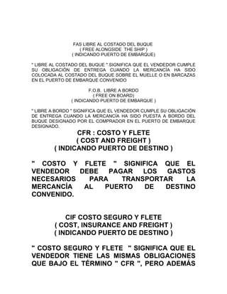 FAS LIBRE AL COSTADO DEL BUQUE
                   ( FREE ALONGSIDE THE SHIP )
               ( INDICANDO PUERTO DE EMBARQUE)

" LIBRE AL COSTADO DEL BUQUE " SIGNIFICA QUE EL VENDEDOR CUMPLE
SU OBLIGACIÓN DE ENTREGA CUANDO LA MERCANCÍA HA SIDO
COLOCADA AL COSTADO DEL BUQUE SOBRE EL MUELLE O EN BARCAZAS
EN EL PUERTO DE EMBARQUE CONVENIDO

                       F.O.B. LIBRE A BORDO
                         ( FREE ON BOARD)
               ( INDICANDO PUERTO DE EMBARQUE )

" LIBRE A BORDO " SIGNIFICA QUE EL VENDEDOR CUMPLE SU OBLIGACIÓN
DE ENTREGA CUANDO LA MERCANCÍA HA SIDO PUESTA A BORDO DEL
BUQUE DESIGNADO POR EL COMPRADOR EN EL PUERTO DE EMBARQUE
DESIGNADO.
               CFR : COSTO Y FLETE
               ( COST AND FREIGHT )
        ( INDICANDO PUERTO DE DESTINO )

" COSTO Y FLETE " SIGNIFICA QUE EL
VENDEDOR   DEBE   PAGAR   LOS  GASTOS
NECESARIOS   PARA    TRANSPORTAR    LA
MERCANCÍA   AL  PUERTO    DE   DESTINO
CONVENIDO.


            CIF COSTO SEGURO Y FLETE
        ( COST, INSURANCE AND FREIGHT )
        ( INDICANDO PUERTO DE DESTINO )

" COSTO SEGURO Y FLETE " SIGNIFICA QUE EL
VENDEDOR TIENE LAS MISMAS OBLIGACIONES
QUE BAJO EL TÉRMINO " CFR ", PERO ADEMÁS
 