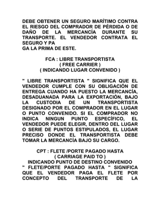 DEBE OBTENER UN SEGURO MARÍTIMO CONTRA
EL RIESGO DEL COMPRADOR DE PÉRDIDA O DE
DAÑO DE LA MERCANCÍA DURANTE SU
TRANSPORTE. EL VENDEDOR CONTRATA EL
SEGURO Y PA
GA LA PRIMA DE ESTE.

         FCA : LIBRE TRANSPORTISTA
               ( FREE CARRIER )
      ( INDICANDO LUGAR CONVENIDO )

" LIBRE TRANSPORTISTA " SIGNIFICA QUE EL
VENDEDOR CUMPLE CON SU OBLIGACIÓN DE
ENTREGA CUANDO HA PUESTO LA MERCANCÍA,
DESADUANADA PARA LA EXPORTACIÓN, BAJO
LA   CUSTODIA   DE   UN   TRANSPORTISTA
DESIGNADO POR EL COMPRADOR EN EL LUGAR
O PUNTO CONVENIDO. SI EL COMPRADOR NO
INDICA  NINGUN   PUNTO   ESPECÍFICO,  EL
VENDEDOR PUEDE ELEGIR, DENTRO DEL LUGAR
O SERIE DE PUNTOS ESTIPULADOS, EL LUGAR
PRECISO DONDE EL TRANSPORTISTA DEBE
TOMAR LA MERCANCÍA BAJO SU CARGO.

      CPT : FLETE /PORTE PAGADO HASTA
             ( CARRIAGE PAID TO )
  INDICANDO PUNTO DE DESTINO CONVENIDO
" FLETE/PORTE PAGADO HASTA " SIGNIFICA
QUE EL VENDEDOR PAGA EL FLETE POR
CONCEPTO       DEL   TRANSPORTE    DE LA
 