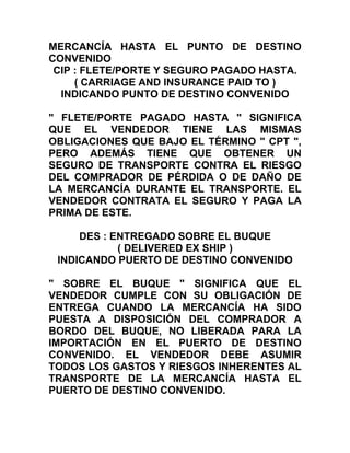 MERCANCÍA HASTA EL PUNTO DE DESTINO
CONVENIDO
 CIP : FLETE/PORTE Y SEGURO PAGADO HASTA.
     ( CARRIAGE AND INSURANCE PAID TO )
  INDICANDO PUNTO DE DESTINO CONVENIDO

" FLETE/PORTE PAGADO HASTA " SIGNIFICA
QUE EL VENDEDOR TIENE LAS MISMAS
OBLIGACIONES QUE BAJO EL TÉRMINO " CPT ",
PERO ADEMÁS TIENE QUE OBTENER UN
SEGURO DE TRANSPORTE CONTRA EL RIESGO
DEL COMPRADOR DE PÉRDIDA O DE DAÑO DE
LA MERCANCÍA DURANTE EL TRANSPORTE. EL
VENDEDOR CONTRATA EL SEGURO Y PAGA LA
PRIMA DE ESTE.

     DES : ENTREGADO SOBRE EL BUQUE
            ( DELIVERED EX SHIP )
 INDICANDO PUERTO DE DESTINO CONVENIDO

" SOBRE EL BUQUE " SIGNIFICA QUE EL
VENDEDOR CUMPLE CON SU OBLIGACIÓN DE
ENTREGA CUANDO LA MERCANCÍA HA SIDO
PUESTA A DISPOSICIÓN DEL COMPRADOR A
BORDO DEL BUQUE, NO LIBERADA PARA LA
IMPORTACIÓN EN EL PUERTO DE DESTINO
CONVENIDO. EL VENDEDOR DEBE ASUMIR
TODOS LOS GASTOS Y RIESGOS INHERENTES AL
TRANSPORTE DE LA MERCANCÍA HASTA EL
PUERTO DE DESTINO CONVENIDO.
 