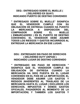 DEQ : ENTREGADO SOBRE EL MUELLE (
            ( DELIVERED EX QUAY)
 INDICANDO PUERTO DE DESTINO CONVENIDO

" ENTREGADO SOBRE EL MUELLE” SIGNIFICA
QUE   EL  VENDEDOR    CUMPLE    CON   SU
OBLIGACIÓN DE ENTREGA CUANDO HA PUESTO
LA   MERCANCÍA    A    DISPOSICIÓN   DEL
COMPRADOR       SOBRE      EL     MUELLE
( EMBARCADERO ) EN EL PUERTO DE DESTINO
CONVENIDO, EL VENDEDOR DEBE ASUMIR
TODOS LOS RIESGOS Y GASTOS INCURRIDOS AL
ENTREGAR LA MERCANCÍA EN ESE LUGAR.



 DDU : ENTREGADO SIN PAGO DE DERECHOS
         ( DELIVERED DUTY UNPAID )
 INDICANDO LUGAR DE DESTINO CONVENIDO

" ENTREGADO SIN PAGO DE DERECHOS "
SIGNIFICA QUE EL VENDEDOR CUMPLE SU
OBLIGACIÓN   DE   ENTREGA     CUANDO    LA
MERCANCÍA HA SIDO PUESTA EN EL LUGAR
CONVENIDO EN EL PAÍS DE LA IMPORTACIÓN. EL
VENDEDOR DEBE ASUMIR LOS GASTOS Y
RIESGOS INHERENTES AL TRASLADO DE LA
MERCANCÍA HASTA EL LUGAR ( EXCLUÍDOS LOS
DERECHOS, IMPUESTOS Y DEMÁS GASTOS
OFICIALES, PAGADEROS AL MOMENTO DE LA
IMPORTACIÓN) Y TAMBIÉN LOS GASTOS Y
 