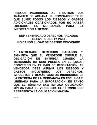 RIESGOS INCURRIDOS AL EFECTUAR LOS
TRÁMITES DE ADUANA. eL COMPRADOR TIENE
QUE SUMIR TODOS LOS RIESGOS Y GASTOS
ADICIONALES OCASIONADOS POR NO HABER
LIBERADO   LA     MERCANCÍA PARA    LA
IMPORTACIÓN A TIEMPO.

    DDP : ENTREGADO DERECHOS PAGADOS
           ( DELIVERED DUTY PAID )
  INDICANDO LUGAR DE DESTINO CONVENIDO


"   ENTREGADO   DERECHOS    PAGADOS    ":
SIGNIFICA QUE EL VENDEDOR CUMPLE SU
OBLIGACIÓN   DE   ENTREGA   CUANDO    LA
MERCANCÍA HA SIDO PUESTA EN EL LUGAR
CONVENIDO EN EL PAÍS DE IMPORTACIÓN. EL
VENDEDOR DEBE ASUMIR LOS RIESGOS Y
GASTOS,   INCLUYENDO    LOS   DERECHOS,
IMPUESTOS Y DEMÁS GASTOS INCURRIDOS EN
LA ENTREGA DE LA MERCANCÍA EN ESE LUGAR,
LIBERADA PARA LA IMPORTACIÓN. EN TANTO
QUE EL TÉRMINO EXW IMPLICA OBLIGACIÓN
MÍNIMA PARA EL VENDEDOR, EL TÉRMINO DDP
REPRESENTA LA OBLIGACIÓN MÁXIMA.

***
 