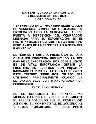 DAF: ENTREGADO EN LA FRONTERA
        ( DELIVERED AT FRONTIER )
            LUGAR CONVENIDO.

" ENTREGADO EN LA FRONTERA SIGNIFICA QUE
EL VENDEDOR CUMPLE SU OBLIGACIÓN DE
ENTREGA CUANDO LA MERCANCÍA HA SIDO
PUESTA A DISPOSICIÓN DEL COMPRADOR,
LIBERADA PARA SU EXPORTACIÓN, EN EL
PUNTO Y LUGAR CONVENIDO EN LA FRONTERA,
PERO ANTES DE LA FRONTERA ADUANERA DEL
PAÍS VECINO.

EL TÉRMINO FRONTERA PUEDE USARSE PARA
CUALQUIER FRONTERA INCLUYENDO LA DEL
PAÍS DE LA EXPORTACIÓN. POR CONSIGUIENTE,
ES DE VITAL IMPORTANCIA DEFINIR LA
FRONTERA EN CUESTIÓN CON PRECISIÓN
INDICANDO EL PUNTO Y LUGAR EN EL TÉRMINO.
ESTE TÉRMINO TIENE POR OBJETO SER
UTILIZADO    PRINCIPALMENTE  CUANDO    LA
MERCANCÍA DEBE SER TRANSPORTADA POR
FERROCARRIL
            FACTURA COMERCIAL

ES EL    DOCUMENTO    DE CONTABILIDAD
MEDIANTE EL CUAL EL VENDEDOR ESTABLECE
EL PRECIO ADEUDADO POR EL COMPRADOR,
ASÍ COMO EL MONTO TOTAL DE ACUERDO AL
VOLUMEN EMBARCADO, EL CUAL PUEDE
 