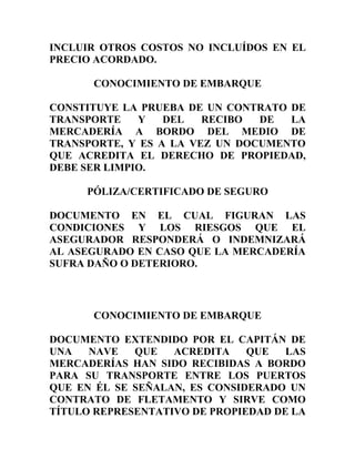 INCLUIR OTROS COSTOS NO INCLUÍDOS EN EL
PRECIO ACORDADO.

      CONOCIMIENTO DE EMBARQUE

CONSTITUYE LA PRUEBA DE UN CONTRATO DE
TRANSPORTE    Y   DEL   RECIBO  DE  LA
MERCADERÍA A BORDO DEL MEDIO DE
TRANSPORTE, Y ES A LA VEZ UN DOCUMENTO
QUE ACREDITA EL DERECHO DE PROPIEDAD,
DEBE SER LIMPIO.

     PÓLIZA/CERTIFICADO DE SEGURO

DOCUMENTO EN EL CUAL FIGURAN LAS
CONDICIONES Y LOS RIESGOS QUE EL
ASEGURADOR RESPONDERÁ O INDEMNIZARÁ
AL ASEGURADO EN CASO QUE LA MERCADERÍA
SUFRA DAÑO O DETERIORO.



      CONOCIMIENTO DE EMBARQUE

DOCUMENTO EXTENDIDO POR EL CAPITÁN DE
UNA   NAVE   QUE   ACREDITA    QUE   LAS
MERCADERÍAS HAN SIDO RECIBIDAS A BORDO
PARA SU TRANSPORTE ENTRE LOS PUERTOS
QUE EN ÉL SE SEÑALAN, ES CONSIDERADO UN
CONTRATO DE FLETAMENTO Y SIRVE COMO
TÍTULO REPRESENTATIVO DE PROPIEDAD DE LA
 