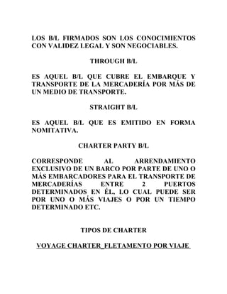 LOS B/L FIRMADOS SON LOS CONOCIMIENTOS
CON VALIDEZ LEGAL Y SON NEGOCIABLES.

              THROUGH B/L

ES AQUEL B/L QUE CUBRE EL EMBARQUE Y
TRANSPORTE DE LA MERCADERÍA POR MÁS DE
UN MEDIO DE TRANSPORTE.

              STRAIGHT B/L

ES AQUEL B/L QUE ES EMITIDO EN FORMA
NOMITATIVA.

           CHARTER PARTY B/L

CORRESPONDE       AL     ARRENDAMIENTO
EXCLUSIVO DE UN BARCO POR PARTE DE UNO O
MÁS EMBARCADORES PARA EL TRANSPORTE DE
MERCADERÍAS      ENTRE     2    PUERTOS
DETERMINADOS EN ÉL, LO CUAL PUEDE SER
POR UNO O MÁS VIAJES O POR UN TIEMPO
DETERMINADO ETC.


           TIPOS DE CHARTER

 VOYAGE CHARTER_FLETAMENTO POR VIAJE
 