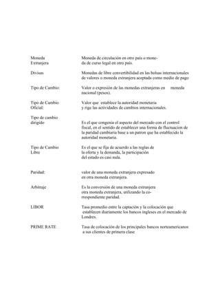 Moneda            Moneda de circulación en otro país o mone-
Extranjera        da de curso legal en otro país.

Divisas           Monedas de libre convertibilidad en las bolsas internacionales
                  de valores o moneda extranjera aceptada como medio de pago

Tipo de Cambio:   Valor o expresión de las monedas extranjeras en      moneda
                  nacional (pesos).

Tipo de Cambio    Valor que establece la autoridad monetaria
Oficial:          y rige las actividades de cambios internacionales.

Tipo de cambio
dirigido          Es el que congenia el aspecto del mercado con el control
                  fiscal, en el sentido de establecer una forma de fluctuacion de
                  la paridad cambiaria base a un patron que ha establecido la
                  autoridad monetaria.

Tipo de Cambio    Es el que se fija de acuerdo a las reglas de
Libre             la oferta y la demanda, la participación
                  del estado es casi nula.


Paridad:          valor de una moneda extranjera expresado
                  en otra moneda extranjera.

Arbitraje         Es la conversión de una moneda extranjera
                  otra moneda extranjera, utilizando la co-
                  rrespondiente paridad.

LIBOR             Tasa promedio entre la captación y la colocación que
                  establecen diariamente los bancos ingleses en el mercado de
                  Londres.

PRIME RATE        Tasa de colocación de los principales bancos norteamericanos
                  a sus clientes de primera clase
 