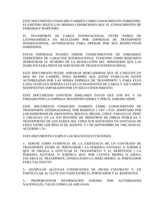ESTE DOCUMENTO CONOCIDO TAMBIÉN COMO CONOCIMIENTO TERRESTRE,
ES EMITIDO SEGÚN LAS MISMAS CONDICIONES QUE EL CONOCIMIENTO DE
EMBARQUE MARÍTIMO.

EL TRANSPORTE DE CARGA INTERNACIONAL ENTRE PAÍSES DE
LATINOAMÉRICA ES REALIZADO POR EMPRESAS DE TRANSPORTE
INTERNACIONAL AUTORIZADAS PARA OPERAR POR SUS RESPECTIVOS
GOBIERNOS.

ESTAS EMPRESAS PUEDEN EMITIR CONOCIMIENTOS DE EMBARQUE
TERRESTRES DE CARACTER INTERNACIONAL TENIENDO COMO REQUISITO
DEMOSTRAR EL NÚMERO DE LA RESOLUCIÓN DEL MINISTERIO QUE LAS
HABILITÓ PARA PRESTAR SERVICIOS DE TRÁFICO INTERNACIONAL.

ESTE DOCUMENTO PUEDE AMPARAR MERCADERÍAS QUE SE CARGUEN EN
MÁS DE UN CAMIÓN, PERO SIEMPRE QUE ESTOS VEHÍCULOS ESTÉN
AUTORIZADOS POR LAS MISMA EMPRESA DE TRANSPORTE Y PARA ELLO
CADA VEHÍCULO DEBERÁ LLEVAR UN MANIFIESTO DE CARGA Y ASÍ VARIOS
MANIFIESTOS AMPARADOS POR UN SÓLO CONOCIMIENTO.

ESTE DOCUMENTO CONTIENE SIMILARES DATOS QUE LOS B/L Y ES
FIRMADO POR LA EMPRESA TRANSPORTADORA Y POR EL EMBARCADOR.

ESTE DOCUMENTO CONOCIDO TAMBIÉN COMO CONOCIMIENTO DE
TRANSPORTE INTERNACIONAL POR RODOVÍA ( CRT ) FUE ADOPTADO POR
LOS GOBIERNOS DE ARGENTINA, BOLIVIA, BRASIL, CHILE, PARAGUAY, PERÚ
Y URUGUAY EN LA XVI REUNIÓN DE MINISTROS DE OBRAS PÚBLICAS Y
TRANSPORTES DE LOS PAÍSES DEL CONO SUR SOSTENIDA EN SANTIAGO DE
CHILE ENTRE LOS DÍAS 28 DE AGOSTO Y 1 DE SEPTIEMBRE DE 1989, BAJO EL
ACUERDO 1.76.-

ESTE DOCUMENTO CUMPLE LAS SIGUIENTES FUNCIONES:

1.- SERVIR COMO EVIDENCIA DE LA EXISTENCIA DE UN CONTRATO DE
TRANSPORTE ENTRE EL PORTEADOR ( LA PERSONA NATURAL O JURÍDICA
QUE SE OBLIGA A EFECTUAR EL TRANSPORTE) Y EL REMITENTE ( LA
PERSONA NATURAL O JURÍDICA QUE, POR CUENTA PROPIA O AJENA,
ENCARGA EL TRANSPORTE, ENTREGANDO LA MERCADERÍA AL PORTEADOR
PARA TAL EFECTO.

2.- ESTIPULAR ALGUNAS CONDICIONES DE DICHO CONTRATO Y, EN
PARTICULAR, EL FLETE PACTADO ENTRE EL PORTEADOR Y EL REMITENTE.

3.- PROPORCIONAR    INFORMACIÓN   EXIGIDA       POR   AUTORIDADES
NACIONALES, TALES COMO LAS ADUANAS.
 