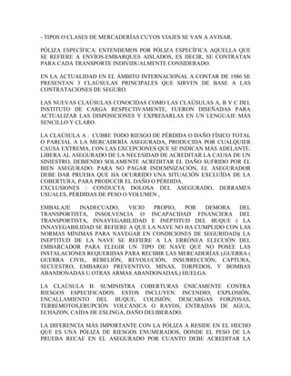 - TIPOS O CLASES DE MERCADERÍAS CUYOS VIAJES SE VAN A AVISAR.

PÓLIZA ESPECÍFICA: ENTENDEMOS POR PÓLIZA ESPECÍFICA AQUELLA QUE
SE REFIERE A ENVÍOS-EMBARQUES AISLADOS, ES DECIR, SE CONTRATAN
PARA CADA TRANSPORTE INDIVIDUALMENTE CONSIDERADO.

EN LA ACTUALIDAD EN EL ÁMBITO INTERNACIONAL A CONTAR DE 1986 SE
PRESENTAN 3 CLAÚSULAS PRINCIPALES QUE SIRVEN DE BASE A LAS
CONTRATACIONES DE SEGURO.

LAS NUEVAS CLAÚSULAS CONOCIDAS COMO LAS CLAÚSULAS A, B Y C DEL
INSTITUTO DE CARGA RESPECTIVAMENTE, FUERON DISEÑADAS PARA
ACTUALIZAR LAS DISPOSICIONES Y EXPRESARLAS EN UN LENGUAJE MÁS
SENCILLO Y CLARO.

LA CLAÚSULA A : CUBRE TODO RIESGO DE PÉRDIDA O DAÑO FÍSICO TOTAL
O PARCIAL A LA MERCADERÍA ASEGURADA, PRODUCIDA POR CUALQUIER
CAUSA EXTREMA, CON LAS EXCEPCIONES QUE SE INDICAN MÁS ADELANTE.
LIBERA AL ASEGURADO DE LA NECESIDAD DE ACREDITAR LA CAUSA DE UN
SINIESTRO, DEBIENDO SOLAMENTE ACREDITAR EL DAÑO SUFRIDO POR EL
BIEN ASEGURADO. PARA NO PAGAR INDEMNIZACIÓN, EL ASEGURADOR
DEBE DAR PRUEBA QUE HA OCURRIDO UNA SITUACIÓN EXCLUÍDA DE LA
COBERTURA, PARA PRODUCIR EL DAÑO O PÉRDIDA.
EXCLUSIONES : CONDUCTA DOLOSA DEL ASEGURADO, DERRAMES
USUALES, PÉRDIDAS DE PESO O VOLUMEN ,

EMBALAJE   INADECUADO,     VICIO   PROPIO,  POR   DEMORA    DEL
TRANSPORTISTA, INSOLVENCIA O INCAPACIDAD FINANCIERA DEL
TRANSPORTISTA, INNAVEGABILIDAD E INEPTITUD DEL BUQUE ( LA
INNAVEGABILIDAD SE REFIERE A QUE LA NAVE NO HA CUMPLIDO CON LAS
NORMAS MÍNIMAS PARA NAVEGAR EN CONDICIONES DE SEGURIDAD)( LA
INEPTITUD DE LA NAVE SE REFIERE A LA ERRÓNEA ELECCIÓN DEL
EMBARCADOR PARA ELEGIR UN TIPO DE NAVE QUE NO POSEE LAS
INSTALACIONES REQUERIDAS PARA RECIBIR LAS MERCADERÍAS.),GUERRA (
GUERRA CIVIL, REBELIÓN, REVOLUCIÓN, INSURRECCIÓN, CAPTURA,
SECUESTRO, EMBARGO PREVENTIVO, MINAS, TORPEDOS, Y BOMBAS
ABANDONADAS U OTRAS ARMAS ABANDONADAS,) HUELGA.

LA CLAÚSULA B: SUMINISTRA COBERTURAS ÚNICAMENTE CONTRA
RIESGOS ESPECIFICADOS. ESTOS INCLUYEN: INCENDIO, EXPLOSIÓN,
ENCALLAMIENTO DEL BUQUE, COLISIÓN, DESCARGAS FORZOSAS,
TERREMOTOS,ERUPCIÓN VOLCÁNICA O RAYOS, ENTRADAS DE AGUA,
ECHAZON, CAÍDA DE ESLINGA, DAÑO DELIBERADO.

LA DIFERENCIA MÁS IMPORTANTE CON LA PÓLIZA A RESIDE EN EL HECHO
QUE ES UNA PÓLIZA DE RIESGOS ENUMERADOS, DONDE EL PESO DE LA
PRUEBA RECAE EN EL ASEGURADO POR CUANTO DEBE ACREDITAR LA
 