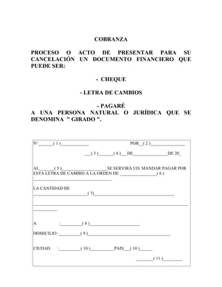 COBRANZA

PROCESO O ACTO DE PRESENTAR PARA SU
CANCELACIÓN UN DOCUMENTO FINANCIERO QUE
PUEDE SER:

                              - CHEQUE

                      - LETRA DE CAMBIOS

                  - PAGARÉ
A UNA PERSONA NATURAL O JURÍDICA QUE SE
DENOMINA " GIRADO ".



N°_______( 1 )_____________                   POR__( 2 )________________

                        ___( 3 )_______( 4 )___DE________________DE 20_


AL_______( 5 )_____________________SE SERVIRÁ UD. MANDAR PAGAR POR
ESTA LETRA DE CAMBIO A LA ORDEN DE _________________( 6 )
____________________________________

LA CANTIDAD DE
_________________________( 7)_____________________________________

_______________________________________________________________________
___________


A           :__________( 8 )_______________________

DOMICILIO :__________( 9 )______________________________________


CIUDAD     :__________( 10 )___________PAIS___( 10 )______

                                                 ________( 11 )_________
 