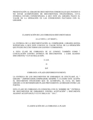 PRESENTACIÓN AL GIRADO DE DOCUMENTOS COMERCIALES QUE PUEDEN O
NO ESTAR ACOMPAÑADOS DE DOCUMENTO(S) FINANCIERO(S), CUYA
ENTREGA ESTARÁ CONDICIONADA A QUE ESTE (EL GIRADO) PAGUE EL
VALOR DE LA OPERACIÓN EN LAS CONDICIONES PACTADAS CON EL
GIRADOR .




        CLASIFICACIÓN DE LAS COBRANZAS DOCUMENTARIAS

                    A LA VISTA ( AT SIGHT ).

LA ENTREGA DE LA DOCUMENTACIÓN AL COMPRADOR ( GIRADO) QUEDA
SUPEDITADA A QUE ESTE CANCELE EL VALOR TOTAL DE LA OPERACIÓN
QUE PUEDE INCLUIR TODOS LOS GASTOS Y COMISIONES.

A ESTA CLASE DE COBRANZA SE LE CONOCE TAMBIÉN COMO "
CANCELACIÓN CONTRA ENTREGA DE DOCUMENTOS ( CAHS AGAINST
DOCUMENTS) " CUYAS SIGLAS SON:

                             C.A.D.

                               O

                              D/P

             COBRANZA A PLAZO (DEFERRED PAYMENT)

LA ENTREGA DE LOS DOCUMENTOS DE EMBARQUE SE EFECTUARÁ AL "
GIRADO " (IMPORTADOR-COMPRADOR) SIEMPRE Y CUANDO ESTE ACEPTE
EL DOCUMENTO FINANCIERO QUE SE ACOMPAÑA, EL CUAL HA SIDO
GIRADO A UN DETERMINADO PLAZO PREVIAMENTE ACORDADO ENTRE LAS
PARTES.

ESTA CLASE DE COBRANZA ES CONOCIDA CON EL NOMBRE DE " ENTREGA
DE DOCUMENTOS DE EMBARQUE CONTRA ACEPTACIÓN" ( DOCUMENTS
AGAINST ACCEPTANCE) Y CUYA SIGLA ES " D/A ".




             CLASIFICACIÓN DE LA COBRANZA A PLAZO
 