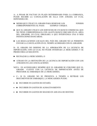 A.- A PESAR DE PACTAR UN PLAZO DETERMINADO PARA LA COBRANZA,
PUEDE RECIBIR LA CANCELACIÓN DE ELLA CON ATRASO, LO CUAL
DEPENDERÁ DE:

n   MEDIO QUE UTILICE EL GIRADO PARA REMESAR LOS            FONDOS
    CORRESPONDIENTES AL PAGO.      EJEMPLO CHEQUE.

n   QUE EL GIRADO UTILICE LOS SERVICIOS DE UN BANCO COMERCIAL QUE
    NO TIENE CORRESPONSALÍA CON ALGÚN BANCO UBICADO EN EL AREA
    DEL GIRADOR, LO CUAL OBLIGARÁ A QUE INTERVENGA UNA O MÁS
    INSTITUCIONES BANCARIAS.

n   LAS REGULACIONES LOCALES DEL PAÍS DEL GIRADO NO LE PERMITEN
    ENVIAR LA CANCELACIÓN EN EL TIEMPO ACORDADO CON EL GIRADOR.

B.- EL GIRADO NO DISPONE DE LA APROBACIÓN DE LA LICENCIA DE
IMPORTACIÓN, CON LO CUAL NO PUEDE INTERNAR LA MERCADERÍA Y SE
PRODUCIRÍA LO SIGUIENTE:

n   RECHAZAR LA MERCADERÍA, O

n   ATRASO EN LA OBTENCIÓN DE LA LICENCIA DE IMPORTACIÓN CON LOS
    ATRASOS EN LAS CANCELACIONES

NOTA : ES ACONSEJABLE SIEMPRE QUE EL GIRADOR SE CERCIORE QUE EL
  GIRADO CUENTE CON LA LICENCIA DE IMPORTACIÓN ANTES DE
  PROCEDER AL EMBARQUE DE LA MERCADERÍA.

•   C.- SI EL GIRADO NO SE PRESENTA A TIEMPO A RETIRAR LOS
    DOCUMENTOS DE EMBARQUE, LA MERCADERÍA PUEDE:

•   n   INCURRIR EN GASTOS DE ESTADÍA

•   n   INCURRIR EN GASTOS DE ALMACENAMIENTO

•   n   INCURRIR EN GASTOS DE SEGURO EN ADUANA DE DESTINO
 