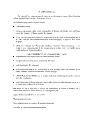 LA ORDEN DE PAGO

        Se entiende `por orden de pago, la orden de un cliente de un banco o de un banco de
realizar un pago o cancelación a favor de un tercero.

Las órdenes de pago pueden extenderse por:

•   Carta Instrucciones

•   Cheque, previamente debe existir intercambio de firmas autorizadas entre el Banco
    emisor del cheque y el Banco pagador del cheque

•   Telex, estos deberán ser codificados, para lo cual deberá existir un intercambio previo
    de claves entre las instituciones emisoras de la orden de pago y la pagadora de la orden
    de pago

•   S.W.I..F.T.= Society for Worldwide Interbank Financial Telecomunications. y sus
    objetivos son: estandarización de las transacciones a un bajo costo, con rapidez en su
    codificación y en forma automática.

                 CARACTERÍSTICAS DE UNA ORDEN DE PAGO
•   Requerimiento para pagar o cancelar un determinado monto

•   Designación clara de la unidad monetaria y del monto

•   Individualización del ordenante

•   Individualización exacta del beneficiario de ella, nombre, dirección, número de su
    cuenta corriente, detallando además las razones del pago.

•   VALUTA, (VALUE DATE) que es la fecha en la cual estarán disponibles los fondos a
    favor del beneficiario.

•   Individualización de la persona que cancelará los gastos que ella demande, es decir, si
    es el ordenante o el beneficiario de ella.

REEMBOLSO: es el pago que se efectua sin movimiento de dinero en efectivo, es el
llamado movimiento de dinero bancario, el cual se genera por:

Ingreso de dinero en efectivo en una cuenta

Abono por transferencia

Aprovechamiento de un credito o de una linea de credito

convenios de creditos recíprocos entre paises
 