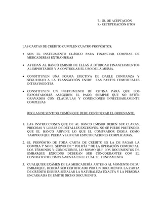7.- ID. DE ACEPTACIÓN
                                          8.- RECUPERACIÓN GTOS




LAS CARTAS DE CRÉDITO CUMPLEN CUATRO PROPÓSITOS:

•   SON EL INSTRUMENTO CLÁSICO PARA FINANCIAR COMPRAS DE
    MERCADERÍAS EXTRANJERAS

•   AYUDAN AL BANCO EMISOR DE ELLAS A OTORGAR FINANCIAMIENTOS
    AL IMPORTADOR Y A CONTROLAR EL USO DE LA MISMA.

•   CONSTITUYEN UNA FORMA EFECTIVA DE DARLE CONFIANZA Y
    SEGURIDAD A LA TRANSACCIÓN ENTRE LAS PARTES COMERCIALES
    INTERVINIENTES.

•   CONSTITUYEN UN INSTRUMENTO DE RUTINA PARA QUE LOS
    EXPORTADORES ASEGUREN EL PAGO, SIEMPRE QUE NO ESTÉN
    GRAVADOS CON CLAÚSULAS Y CONDICIONES INNECESARIAMENTE
    COMPLEJAS


    REGLAS DE SENTIDO COMÚN QUE DEBE CONSIDERAR EL ORDENANTE.


1. LAS INSTRUCCIONES QUE DE AL BANCO EMISOR DEBEN SER CLARAS,
   PRECISAS Y LIBRES DE DETALLES EXCESIVOS. NO SE PUEDE PRETENDER
   QUE EL BANCO ADIVINE LO QUE EL COMPRADOR DESEA COMO
   TAMPOCO QUE PUEDA VERIFICAR ESPICIFICACIONES COMPLICADAS.

2. EL PROPÓSITO DE TODA CARTA DE CRÉDITO ES LA DE PAGAR LA
   COMPRA Y NO EL SERVIR DE “ POLICÍA ” DE LA OPERACIÓN COMERCIAL.
   LOS TÉRMINOS Y CONDICIONES, LO MISMO QUE LOS DOCUMENTOS DE
   EMBARQUE EXIGIDOS DEBERÁN SER CONCORDANTES CON EL
   CONTRATO DE COMPRA-VENTA EN EL CUAL SE FUNDAMENTA

3. CUALQUIER EXÁMEN DE LA MERCADERÍA ANTES O AL MOMENTO DE SU
   EMBARQUE, DEBERÁ SER CERTIFICADO POR UN DOCUMENTO. LA CARTA
   DE CRÉDITO DEBERÁ SEÑALAR LA NATURALEZA EXACTA Y LA PERSONA
   ENCARGADA DE EMITIR DICHO DOCUMENTO.
 