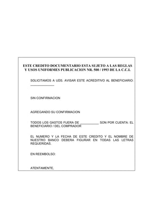 ESTE CREDITO DOCUMENTARIO ESTA SUJETO A LAS REGLAS
 Y USOS UNIFORMES PUBLICACION NR. 500 / 1993 DE LA C.C.I.

   SOLICITAMOS A UDS. AVISAR ESTE ACREDITIVO AL BENEFICIARIO:
   ______________



   SIN CONFIRMACION



   AGREGANDO SU CONFIRMACION


   TODOS LOS GASTOS FUERA DE ___________ SON POR CUENTA: EL
   BENEFICIARIO / DEL COMPRADOR


   EL NUMERO Y LA FECHA DE ESTE CREDITO Y EL NOMBRE DE
   NUESTRO BANCO DEBERA FIGURAR EN TODAS LAS LETRAS
   REQUERIDAS.


   EN REEMBOLSO:



   ATENTAMENTE,
 