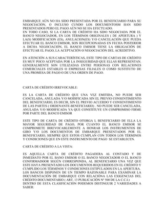 EMBARQUE AÚN NO HA SIDO PRESENTADA POR EL BENEFICIARIO PARA SU
NEGOCIACIÓN, O INCLUSO CUNDO LOS DOCUMENTOSM HAN SIDO
PRESENTADOS PERO EL PAGO AÚN NO SE HA EFECTUADO.
EN TODO CASO, SI LA CARTA DE CRÉDITO HA SIDO NEGOCIADA POR EL
BANCO NEGOCIADOR, EN LOS TÉRMINOS ORIGINALES ( DE APERTURA ) Y
LA(S) MODIFICACION (ES), ANULACION(ES) Y/O CANCELACIÓN QUE PUEDA
EFECTUAR EL BANCO EMISOR, SON RECEPCIONADAS EN FECHA POSTERIOR
A DICHA NEGOCIACIÓN, EL BANCO EMISOR TIENE LA OBLIGACIÓN DE
EFECTUAR EL PAGO, LA ACEPTACIÓN O NEGOCIACIÓN DEL ACREDITIVO.

EN ATENCIÓN A SUS CARACTERÍSTICAS, ESTE TIPO DE CARTAS DE CRÉDITO
ES MUY POCO ACEPTADA POR LA INSEGURIDAD QUE ELLAS REPRESENTAN.
GENERALMENTE SON UTILIZADAS ENTRE PERSONAS CON RELACIONES
COMERCIALES ESTABLES O EMPRESAS FILIALES O COMO SUSTITUTO DE
UNA PROMESA DE PAGO O DE UNA ORDEN DE PAGO.



CARTA DE CRÉDITO IRREVOCABLE:

ES LA CARTA DE CRÉDITO QUE UNA VEZ EMITIDA, NO PUEDE SER
CANCELADA, ANULADA Y/O MODIFICADA SIN EL PREVIO CONSENTIMIENTO
DEL BENEFICIARIO, ES DECIR, SIN EL PREVIO ACUERDO Y CONSENTIMIENTO
DE LAS PARTES ( ORDENANTE-BENEFICIARIO) . NO PUEDE SER CANCELADA,
ANULADA Y/O MODIFICADA YA QUE CONSTITUYE UN COMPROMISO FIRME
POR PARTE DEL BANCO EMISOR

ESTE TIPO DE CARTA DE CRÉDITO OTORGA L BENEFICIARIO DE ELLA LA
MAYOR SEGURIDAD DE PAGO, POR CUANTO EL BANCO EMISOR SE
COMPROMETE IRREVOCABLEMENTE A HONRAR LOS INSTRUMENTOS DE
GIRO Y/O LOS DOCUMENTOS DE EMBARQUE PRESENTADOS POR EL
BENEFICIARIO, SIEMPRE QUE ESTOS CUMPLAN CON TODOS LOS TÉRMINOS
Y CONDICIONES QUE EN ESTE INSTRUMENTO DE PAGO SE ESTABLECEN.

CARTA DE CRÉDITO A LA VISTA:

ES AQUELLA CARTA DE CRÉDITO PAGADERA AL CONTADO Y DE
INMEDIATO POR EL BANO EMISOR O EL BANCO NEGOCIADOR O EL BANCO
CONFIRMADOOR SEGÚN CORRESPONDA, AL BENEFICIARIO UNA VEZ QUE
ESTE HAYA PRESENTADO LOS DOCUMENTOS REQUERIDOS EN EL CRÉDITO Y
CUMPLIDO LOS TÉRMINOS Y CONDICIONES ESTIPULADOS EN LA APERTURA.
LOS BANCOS DISPONEN DE UN TIEMPO RAZONABLE PARA EXAMINAR LA
DOCUMENTACIÓN DE EMBARQUE CON RELACIÓNA LAS EXIGENCIAS DEL
CRÉDITO DOCUMENTARIO ( ART. 13 PUBLICACIÓN Nº 500 DE LA C.C.I.)
DENTRO DE ESTA CLASIFICACIÓN PODEMOS DISTINGUIR 2 VARIEDADES A
SABER:
 
