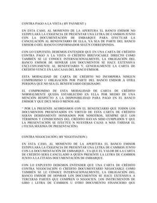 CONTRA PAGO A LA VISTA ( BY PAYMENT ):

EN ESTA CASO, AL MOMENTO DE LA APERTURA EL BANCO EMISOR NO
ESTIPULARÁ LA EXIGENCIA DE PRESENTAR UNA LETRA DE CAMBIOS JUNTO
CON LA DOCUMENTACIÓN DE EMBARQUE PARA EFECTUAR LA
CANCELACIÓN AL BENEFICIARIO DE ELLA, YA SEA DE PARTE DEL BANCO
EMISOR O DEL BANCO CONFORMADOR SEGÚN CORRESPONDA.

CON LO EXPUESTO, DEBEMOS ENTENDER QUE EN UNA CARTA DE CRÉDITO
CONTRA PAGO A LA VISTA O CRÉDITO IRREVOCABLE DIRECTO COMO
TAMBIÉN SE LE CONOCE INTERNACIONALMENTE, LA OBLIGACIÓN DEL
BANCO EMISOR DE HONRAR LOS DOCUMENTOS SE HACE EXTENSIVA
EXCLUSIVAMENTE AL BENEFICIARIO Y, GENERALMENTE LA CARTA DE
CRÉDITO VENCE EN LAS CAJAS DEL BANCO EMISOR.

ESTA MODALIDAD DE CARTA DE CRÉDITO NO INCORPORA NINGUN
COMPROMISO U OBLIGACIÓN POR PARTE DEL BANCO EMISOR A OTRA
PERSONA QUE NO SEA EL BENEFICIARIO DESIGNADO.

EL COMPROMISO DE ESTA MODALIDAD DE CARTA DE CRÉDITO
NORMALMENTE QUEDA ESTABLECIDO EN ELLA POR MEDIO DE UNA
MENCIÓN RESPECTO A LA DISPONIBILIDAD PARA PAGO EN EL BANCO
EMISOR Y QUE DICE MÁS O MENOS ASÍ:

“ POR LA PRESENTE ACORDAMOS CON EL BENEFICIARIO QUE TODOS LOS
DOCUMENTOS PRESENTADOS EN VIRTUD DE ESTA CARTA DE CRÉDITO
SERÁN DEBIDAMENTE HONRADOS POR NOSOTROS, SIEMPRE QUE LOS
TÉRMINOS Y CONDICIONES DEL CRÉDITO HAYAN SIDO CUMPLIDOS Y QUE
LA PRESENTACIÓN SE EFECTÚE N NUESTRAS CAJAS A MÁS TARDAR EL
( FECHA MÁXIMA DE PRESENTACIÓN)


CONTRA NEGOCIACIÓN ( BY NEGOTIATION )

EN ESTA CASO, AL MOMENTO DE LA APERTURA EL BANCO EMISOR
ESTIPULARÁ LA EXIGENCIA DE PRESENTAR UNA LETRA DE CAMBIOS JUNTO
CON LA DOCUMENTACIÓN DE EMBARQUE , YA QUE EL VALOR DE LA CARTA
DE CRÉDITO SERÁ CANCELADO A QUIEN PRESENTE LA LETRA DE CAMBIOS
JUNTO A LA CITADA DOCUMENTACIÓN DE EMBARQUE.

CON LO EXPUESTO DEBEMOS ENTENDER QUE UNA CARTA DE CRÉDITO
CONTRA NEGOCIACIÓN O CRÉDITO DOCUMENTARIO NEGOCIABLE COMO
TAMBIÉN SE LE CONOCE INTERNACIONALMENTE, LA OBLIGACIÓN DEL
BANCO EMISOR DE HONRAR LOS DOCUMENTOS SE HACE EXTENSIVA A
TERCERAS PARTES QUE COMPREN O NEGOCIEN. LOS INSTRUMENTOS DE
GIRO ( LETRA DE CAMBIOS U OTRO DOCUMENTO FINANCIERO QUE
 