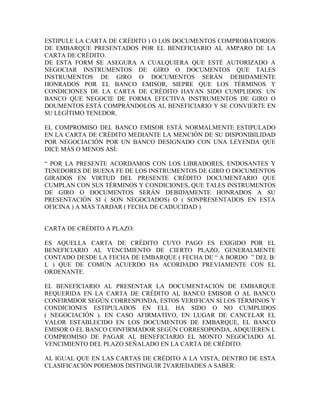 ESTIPULE LA CARTA DE CRÉDITO ) O LOS DOCUMENTOS COMPROBATORIOS
DE EMBARQUE PRESENTADOS POR EL BENEFICIARIO AL AMPARO DE LA
CARTA DE CRÉDITO.
DE ESTA FORM SE ASEGURA A CUALQUIERA QUE ESTÉ AUTORIZADO A
NEGOCIAR INSTRUMENTOS DE GIRO O DOCUMENTOS QUE TALES
INSTRUMENTOS DE GIRO O DOCUMENTOS SERÁN DEBIDAMENTE
HONRADOS POR EL BANCO EMISOR, SIEPRE QUE LOS TÉRMINOS Y
CONDICIONES DE LA CARTA DE CRÉDITO HAYAN SIDO CUMPLIDOS. UN
BANCO QUE NEGOCIE DE FORMA EFECTIVA INSTRUMENTOS DE GIRO O
DOUMENTOS ESTÁ COMPRÁNDOLOS AL BENEFICIARIO Y SE CONVIERTE EN
SU LEGÍTIMO TENEDOR.

EL COMPROMISO DEL BANCO EMISOR ESTÁ NORMALMENTE ESTIPULADO
EN LA CARTA DE CRÉDITO MEDIANTE LA MENCIÓN DE SU DISPONIBILIDAD
POR NEGOCIACIÓN POR UN BANCO DESIGNADO CON UNA LEYENDA QUE
DICE MÁS O MENOS ASÍ:

“ POR LA PRESENTE ACORDAMOS CON LOS LIBRADORES, ENDOSANTES Y
TENEDORES DE BUENA FE DE LOS INSTRUMENTOS DE GIRO O DOCUMENTOS
GIRADOS EN VIRTUD DEL PRESENTE CRÉDITO DOCUMENTARIO QUE
CUMPLAN CON SUS TÉRMINOS Y CONDICIONES, QUE TALES INSTRUMENTOS
DE GIRO O DOCUMENTOS SERÁN DEBIDAMENTE HONRADOS A SU
PRESENTACIÓN SI ( SON NEGOCIADOS) O ( SONPRESENTADOS EN ESTA
OFICINA ) A MÁS TARDAR ( FECHA DE CADUCIDAD )


CARTA DE CRÉDITO A PLAZO:

ES AQUELLA CARTA DE CRÉDITO CUYO PAGO ES EXIGIDO POR EL
BENEFICIARIO AL VENCIMIENTO DE CIERTO PLAZO, GENERALMENTE
CONTADO DESDE LA FECHA DE EMBARQUE ( FECHA DE “ A BORDO ” DEL B/
L ) QUE DE COMÚN ACUERDO HA ACORDADO PREVIAMENTE CON EL
ORDENANTE.

EL BENEFICIARIO AL PRESENTAR LA DOCUMENTACIÓN DE EMBARQUE
REQUERIDA EN LA CARTA DE CRÉDITO AL BANCO EMISOR O AL BANCO
CONFIRMDOR SEGÚN CORRESPONDA, ESTOS VERIFICAN SI LOS TÉRMINOS Y
CONDICIONES ESTIPULADOS EN ELL HA SIDO O NO CUMPLIDOS
( NEGOCIACIÓN ). EN CASO AFIRMATIVO, EN LUGAR DE CANCELAR EL
VALOR ESTABLECIDO EN LOS DOCUMENTOS DE EMBARQUE, EL BANCO
EMISOR O EL BANCO CONFIRMADOR SEGÚN CORRESOPONDA, ADQUIEREN L
COMPROMISO DE PAGAR AL BENEFICIARIO EL MONTO NEGOCIADO AL
VENCIMIENTO DEL PLAZO SEÑALADO EN LA CARTA DE CRÉDITO.

AL IGUAL QUE EN LAS CARTAS DE CRÉDITO A LA VISTA, DENTRO DE ESTA
CLASIFICACIÓN PODEMOS DISTINGUIR 2VARIEDADES A SABER:
 