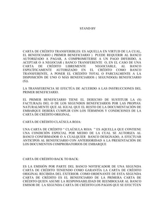STAND BY




CARTA DE CRÉDITO TRANSFERIBLES: ES AQUELLA EN VIRTUD DE LA CUAL,
EL BENEFICIARIO ( PRIMER BENEFICIARIO ) PUEDE REQUERIR AL BANCO
AUTORIZADO A PAGAR, A COMPROMETERSE A UN PAGO DIFERIDO, A
ACEPTAR O A NEGOCIAR ( BANCO TRANSFERENTE O, EN EL CASO DE UNA
CARTA DE CRÉDITO LIBREMENTE             NEGOCIABLE, AL BANCO
ESPECÍFICAMENTE AUTORIZADO EN EL CRÉDITO COMO BANCO
TRANSFERENTE, A PONER EL CRÉDITO TOTAL O PARCIALMENTE A LA
DISPOSICIÓN DE UNO O MÁS BENEFICIARIOS ( SEGUNDO(S) BENEFICIARIO
(S)).

LA TRANSFERENCIA SE EFECTÚA DE ACUERDO A LAS INSTRUCCIONES DEL
PRIMER BENEFICIARIO.

EL PRIMER BENEFICIARIO TIENE EL DERECHO DE SUSTITUIR LA (S)
FACTURA(S) DEL O DE LOS SEGUNDOS BENEFICIARIOS POR LAS PROPIAS.
NATURALMENTE QUE AL IGUAL QUE EL RESTO DE LA DOCUMENTACIÓN DE
EMBARQUE DEBERÁ CUMPLIR CON LOS TÉRMINOS Y CONDICIONES DE LA
CARTA DE CRÉDITO ORIGINAL.

CARTA DE CRÉDITO CLAÚSULA ROJA:

UNA CARTA DE CRÉDITO “ CLAÚSULA ROJA ” ES AQUELLA QUE CONTIENE
UNA CONDICIÓN ESPECIAL POR MEDIO DE LA CUAL SE AUTORIZA AL
BANCO CONFIRMADOR O A CUALQUIER BANCO DESIGNADO, A EFECTUAR
ANTICIPOS AL BENEFICIARIO CON ANTERIORIDAD A LA PRESENTACIÓN DE
LOS DOCUMENTOS COMPROBATORIOS DE EMBARQUE



CARTA DE CRÉDITO BACK TO BACK:

ES LA EMISIÓN POR PARTE DEL BANCO NOTIFICADOR DE UNA SEGUNDA
CARTA DE CRÉDITO TENIENDO COMO GARANTÍA LA CARTA DE CRÉDITO
ORIGINAL RECIBIDA DEL EXTERIOR. COMO ORDENANTE DE ESTA SEGUNDA
CARTA DE CRÉDITO ES EL BENEFICIARIO DE LA PRIMERA CARTA DE
CRÉDITO QUIEN ASUME LA RESPONSABILIDAD DE REEMBOLSAR AL BANCO
EMISOR DE LA SEGUNDA CARTA DE CRÉDITO LOS PAGOS QUE SE EFECTÚEN
 