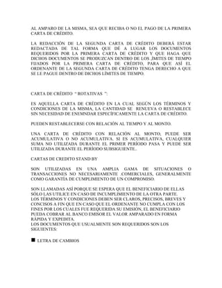 AL AMPARO DE LA MISMA, SEA QUE RECIBA O NO EL PAGO DE LA PRIMERA
CARTA DE CRÉDITO.

LA REDACCIÓN DE LA SEGUNDA CARTA DE CRÉDITO DEBERÁ ESTAR
REDACTADA DE TAL FORMA QUE DÉ A LUGAR LOS DOCUMENTOS
REQUERIDOS POR LA PRIMERA CARTA DE CRÉDITO Y QUE HAGA QUE
DICHOS DOCUMENTOS SE PRODUZCAN DENTRO DE LOS ,ÍMITES DE TIEMPO
FIJADOS POR LA PRIMERA CARTA DE CRÉDITO, PARA QUE ASÍ EL
ORDENANTE DE LA SEGUNDA CARTA DE CRÉDITO TENGA DERECHO A QUE
SE LE PAGUE DENTRO DE DICHOS LÍMITES DE TIEMPO.



CARTA DE CRÉDITO “ ROTATIVAS ”:

ES AQUELLA CARTA DE CRÉDITO EN LA CUAL SEGÚN LOS TÉRMINOS Y
CONDICIONES DE LA MISMA, LA CANTIDAD SE RENUEVA O RESTABLECE
SIN NECESIDAD DE ENEMNDAR ESPECÍFICAMENTE LA CARTA DE CRÉDITO.

PUEDEN RESTABLECERSE CON RELACIÓN AL TIEMPO Y AL MONTO.

UNA CARTA DE CRÉDITO CON RELACIÓN AL MONTO, PUEDE SER
ACUMULATIVA O NO ACUMULATIVA. SI ES ACUMULATIVA, CUALQUIER
SUMA NO UTILIZADA DURANTE EL PRIMER PERÍODO PASA Y PUEDE SER
UTILIZADA DURANTE EL PERÍODO SUBSIGUIENTE..

CARTAS DE CREDITO STAND BY

SON UTILIZADAS EN UNA AMPLIA GAMA DE SITUACIONES O
TRANSACCIONES NO NECESARIAMENTE .COMERCIALES, GENERALMENTE
COMO GARANTÍA DE CUMPLIMIENTO DE UN COMPROMISO.

SON LLAMADAS ASÍ PORQUE SE ESPERA QUE EL BENEFICIARIO DE ELLAS
SÓLO LAS UTILICE EN CASO DE INCUMPLIMIENTO DE LA OTRA PARTE.
LOS TÉRMINOS Y CONDICIONES DEBEN SER CLAROS, PRECISOS, BREVES Y
CONCISOS A FIN QUE EN CASO QUE EL ORDENANTE NO CUMPLA CON LOS
FINES POR LOS CUALES FUE REQUERIDA SU EMISIÓN, EL BENEFICIARIO
PUEDA COBRAR AL BANCO EMISOR EL VALOR AMPARADO EN FORMA
RÁPIDA Y EXPEDITA.
LOS DOCUMENTOS QUE USUALMENTE SON REQUERIDOS SON LOS
SIGUIENTES:

n   LETRA DE CAMBIOS
 