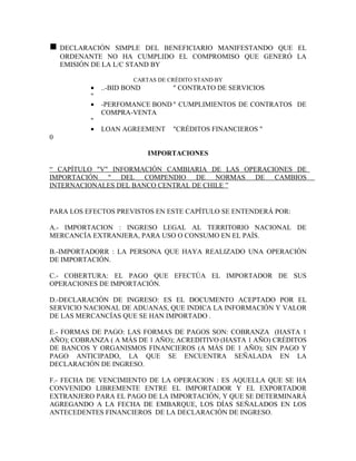 n   DECLARACIÓN SIMPLE DEL BENEFICIARIO MANIFESTANDO QUE EL
    ORDENANTE NO HA CUMPLIDO EL COMPROMISO QUE GENERÓ LA
    EMISIÓN DE LA L/C STAND BY

                       CARTAS DE CRÉDITO STAND BY
          •   ..-BID BOND         " CONTRATO DE SERVICIOS
          "
          •   -PERFOMANCE BOND " CUMPLIMIENTOS DE CONTRATOS DE
              COMPRA-VENTA
          "
          •   LOAN AGREEMENT      "CRÉDITOS FINANCIEROS "
0

                            IMPORTACIONES

“ CAPÍTULO "V" INFORMACIÓN CAMBIARIA DE LAS OPERACIONES DE
IMPORTACIÓN " DEL COMPENDIO DE NORMAS DE CAMBIOS
INTERNACIONALES DEL BANCO CENTRAL DE CHILE ”


PARA LOS EFECTOS PREVISTOS EN ESTE CAPÍTULO SE ENTENDERÁ POR:

A.- IMPORTACION : INGRESO LEGAL AL TERRITORIO NACIONAL DE
MERCANCÍA EXTRANJERA, PARA USO O CONSUMO EN EL PAÍS.

B.-IMPORTADORR : LA PERSONA QUE HAYA REALIZADO UNA OPERACIÓN
DE IMPORTACIÓN.

C.- COBERTURA: EL PAGO QUE EFECTÚA EL IMPORTADOR DE SUS
OPERACIONES DE IMPORTACIÓN.

D.-DECLARACIÓN DE INGRESO: ES EL DOCUMENTO ACEPTADO POR EL
SERVICIO NACIONAL DE ADUANAS, QUE INDICA LA INFORMACIÓN Y VALOR
DE LAS MERCANCÍAS QUE SE HAN IMPORTADO .

E.- FORMAS DE PAGO: LAS FORMAS DE PAGOS SON: COBRANZA (HASTA 1
AÑO); COBRANZA ( A MÁS DE 1 AÑO); ACREDITIVO (HASTA 1 AÑO) CRÉDITOS
DE BANCOS Y ORGANISMOS FINANCIEROS (A MÁS DE 1 AÑO); SIN PAGO Y
PAGO ANTICIPADO, LA QUE SE ENCUENTRA SEÑALADA EN LA
DECLARACIÓN DE INGRESO.

F.- FECHA DE VENCIMIENTO DE LA OPERACION : ES AQUELLA QUE SE HA
CONVENIDO LIBREMENTE ENTRE EL IMPORTADOR Y EL EXPORTADOR
EXTRANJERO PARA EL PAGO DE LA IMPORTACIÓN, Y QUE SE DETERMINARÁ
AGREGANDO A LA FECHA DE EMBARQUE, LOS DÍAS SEÑALADOS EN LOS
ANTECEDENTES FINANCIEROS DE LA DECLARACIÓN DE INGRESO.
 