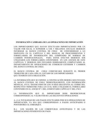 INFORMACIÓN CAMBIARIA DE LAS OPERACIONES DE IMPORTACIÓN

LOS IMPORTADORES QUE HAYAN EFECTUADO IMPORTACIONES POR UN
VALOR FOB IGUAL O SUPERIOR A US$ 5 MILLONES ANUALES DEBERÁN
INFORMAR AL BANCO CENTRAL DE CHILE DE CONFORMIDAD A LO
DISPUESTO EN EL CAPÍTULO V DEL MANUAL DE PROCEDIMIENTOS Y
FORMULARIOS DE INFORMACIÓN DEL COMPENDIO DE NORMAS DE
CAMBIOS INTERNACIONALES,    PARA ESTOS EFECTOS DEBERÁN SER
UTILIZADOS LOS FORMULARIOS CONTENIDOS EN LOS ANEXOS DE ESTE
CAPÍTULO, Y DEBERÁN SER ENVIADOS DEBIDAMENTE COMPLETADOS AL
DEPARTAMENTO DE OPERACIONES DE COMERCIO EXTERIOR Y CAMBIOS
DEL BANCO CENTRAL DE CHILE.

EL BANCO CENTRAL DE CHILE COMUNICARÁ DURANTE EL PRIMER
TRIMESTRE DE CADA AÑO, EL LISTADO DE LOS IMPORTADORES
QUE TENDRÁN ESTA OBLIGACIÓN.

LA INFORMACIÓN QUE SE EXPONE A CONTINUACIÓN DEBERÁ SER ENVIADA
AL BANCO CENTRAL DE CHILE TRIMESTRALMENTE, CON INFORMACIÓN
MENSUAL, EN EL TRANSCURSO DE LOS 10 DÍAS SIGUIENTES AL CIERRE DEL
RESPECTIVO TRIMESTRE PARA LO CUAL SERÁ UTILIZADO EL FORMULARIO
CONTENIDO EN EL ANEXO Nº 1 DEL COMENTADO CAPÍTULO V DEL CNCI.

LA INFORMACIÓN QUE EL IMPORTADOR DEBE PROPORCIONAR
CORRESPONDERÁ AL VALOR FOB DE LAS SIGUIENTES OPERACIONES:

A.-) LA TOTALIDAD DE LOS PAGOS EFECTUADOS POR SUS OPERACIONES DE
IMPORTACIÓN, YA SEA QUE CORRESPONDAN A PAGOS ANTICIPADOS O
POSTERIORES AL EMBARQUE.

B.-) LOS SALDOS DE LAS COBERTURAS ANTICIPADAS Y DE LAS
IMPORTACIONES PENDIENTES DE PAGO
 