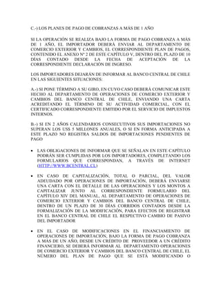 C.-) LOS PLANES DE PAGO DE COBRANZAS A MÁS DE 1 AÑO

SI LA OPERACIÓN SE REALIZA BAJO LA FORMA DE PAGO COBRANZA A MÁS
DE 1 AÑO, EL IMPORTADOR DEBERÁ ENVIAR AL DEPARTAMENTO DE
COMERCIO EXTERIOR Y CAMBIOS, EL CORRESPONDIENTE PLAN DE PAGOS,
CONTENIDO EL ANEXO Nº 2 DE ESTE CAPÍTULO V, DENTRO DEL PLAZO DE 10
DÍAS CONTADO DESDE LA FECHA DE ACEPTACIÓN DE LA
CORRESPONDIENTE DECLARACIÓN DE INGRESO.

LOS IMPORTADORES DEJARÁN DE INFORMAR AL BANCO CENTRAL DE CHILE
EN LAS SIGUIENTES SITUACIONES:

A.-) SI PONE TÉRMINO A SU GIRO, EN CUYO CASO DEBERÁ COMUNICAR ESTE
HECHO AL DEPARTAMENTO DE OPERACIONES DE COMERCIO EXTERIOR Y
CAMBIOS DEL BANCO CENTRAL DE CHILE, ENVIANDO UNA CARTA
ACREDITANDO EL TÉRMINO DE SU ACTIVIDAD COMERCIAL, CON EL
CERTIFICADO CORRESPONDIENTE EMITIDO POR EL SERVICIO DE IMPUESTOS
INTERNOS.

B.-) SI EN 2 AÑOS CALENDARIOS CONSECUTIVOS SUS IMPORTACIONES NO
SUPERAN LOS US$ 5 MILLONES ANUALES, O SI EN FORMA ANTICIPADA A
ESTE PLAZO NO REGISTRA SALDOS DE IMPORTACIONES PENDIENTES DE
PAGO

•   LAS OBLIGACIONES DE INFORMAR QUE SE SEÑALAN EN ESTE CAPÍTULO
    PODRÁN SER CUMPLIDAS POR LOS IMPORTADORES, COMPLETANDO LOS
    FORMULARIOS QUE CORRESPONDAN, A TRAVÉS DE INTERNET
    (HTTP://WWW.BCENTRAL.CL)

•   EN CASO DE CAPITALIZACIÓN, TOTAL O PARCIAL, DEL VALOR
    ADEUDADO POR OPERACIONES DE IMPORTACIÓN, DEBERÁ ENVIARSE
    UNA CARTA CON EL DETALLE DE LAS OPERACIONES Y LOS MONTOS A
    CAPITALIZAR JUNTO AL CORRESPONDIENTE FORMULARIO DEL
    CAPÍTULO XIV DEL MANUAL, AL DEPARTAMENTO DE OPERACIONES DE
    COMERCIO EXTERIOR Y CAMBIOS DEL BANCO CENTRAL DE CHILE,
    DENTRO DE UN PLAZO DE 30 DÍAS CORRIDOS CONTADOS DESDE LA
    FORMALIZACIÓN DE LA MODIFICACIÓN, PARA EFECTOS DE REGISTRAR
    EN EL BANCO CENTRAL DE CHILE EL RESPECTIVO CAMBIO DE PASIVO
    DEL IMPORTADOR

•   EN EL CASO DE MODIFICACIONES EN EL FINANCIAMIENTO DE
    OPERACIONES DE IMPORTACIÓN, BAJO LA FORMA DE PAGO COBRANZA
    A MÁS DE UN AÑO, DESDE UN CRÉDITO DE PROVEEDOR A UN CRÉDITO
    FINANCIERO, SE DEBERÁ INFORMAR AL DEPARTAMENTO OPERACIONES
    DE COMERCIO EXTERIOR Y CAMBIOS DEL BANCO CENTRAL DE CHILE, EL
    NÚMERO DEL PLAN DE PAGO QUE SE ESTÁ MODIFICANDO O
 