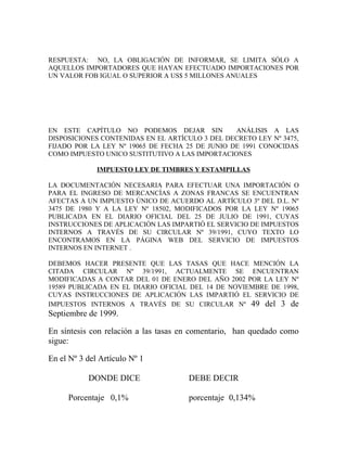 RESPUESTA: NO, LA OBLIGACIÓN DE INFORMAR, SE LIMITA SÓLO A
AQUELLOS IMPORTADORES QUE HAYAN EFECTUADO IMPORTACIONES POR
UN VALOR FOB IGUAL O SUPERIOR A US$ 5 MILLONES ANUALES




EN ESTE CAPÍTULO NO PODEMOS DEJAR SIN            ANÁLISIS A LAS
DISPOSICIONES CONTENIDAS EN EL ARTÍCULO 3 DEL DECRETO LEY Nº 3475,
FIJADO POR LA LEY Nº 19065 DE FECHA 25 DE JUNIO DE 1991 CONOCIDAS
COMO IMPUESTO UNICO SUSTITUTIVO A LAS IMPORTACIONES

              IMPUESTO LEY DE TIMBRES Y ESTAMPILLAS

LA DOCUMENTACIÓN NECESARIA PARA EFECTUAR UNA IMPORTACIÓN O
PARA EL INGRESO DE MERCANCÍAS A ZONAS FRANCAS SE ENCUENTRAN
AFECTAS A UN IMPUESTO ÚNICO DE ACUERDO AL ARTÍCULO 3º DEL D.L. Nº
3475 DE 1980 Y A LA LEY Nº 18502, MODIFICADOS POR LA LEY Nº 19065
PUBLICADA EN EL DIARIO OFICIAL DEL 25 DE JULIO DE 1991, CUYAS
INSTRUCCIONES DE APLICACIÓN LAS IMPARTIÓ EL SERVICIO DE IMPUESTOS
INTERNOS A TRAVÉS DE SU CIRCULAR Nº 39/1991, CUYO TEXTO LO
ENCONTRAMOS EN LA PÁGINA WEB DEL SERVICIO DE IMPUESTOS
INTERNOS EN INTERNET .

DEBEMOS HACER PRESENTE QUE LAS TASAS QUE HACE MENCIÓN LA
CITADA CIRCULAR Nº 39/1991, ACTUALMENTE SE ENCUENTRAN
MODIFICADAS A CONTAR DEL 01 DE ENERO DEL AÑO 2002 POR LA LEY Nº
19589 PUBLICADA EN EL DIARIO OFICIAL DEL 14 DE NOVIEMBRE DE 1998,
CUYAS INSTRUCCIONES DE APLICACIÓN LAS IMPARTIÓ EL SERVICIO DE
IMPUESTOS INTERNOS A TRAVÉS DE SU CIRCULAR Nº 49 del 3 de
Septiembre de 1999.

En síntesis con relación a las tasas en comentario, han quedado como
sigue:

En el Nº 3 del Artículo Nº 1

           DONDE DICE                 DEBE DECIR

     Porcentaje 0,1%                  porcentaje 0,134%
 