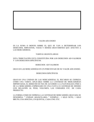 VALOR ADUANERO

ES LA SUMA O MONTO SOBRE EL QUE SE VAN A DETERMINAR LOS
DERECHOS, IMPUESTOS, TASAS Y DEMÁS GRAVÁMENES QUE AFECTEN A
LAS MERCADERÍAS.

                     TARIFAS ARANCELARIAS

ESTA TRIBUTACIÓN ESTÁ CONSTITUÍDA POR LOS DERECHOS AD-VALOREM
Y LOS DERECHOS ESPECÍFICOS.

                     DERECHOS AD-VALOREM

GRAVAN LAS MERCADERÍAS EN UN PORCENTAJE DE SU VALOR ADUANERO.

                     DERECHOS ESPECÍFICOS


GRAVAN UNA UNIDAD DE LAS MERCADERÍAS, EL RECARGO SE EXPRESA
COMO UNA TARIFA APLICABLE SOBRE LA CANTIDAD DE MERCADERÍAS
IMPORTADAS, EL DERECHO SE FIJA DE ACUERDO A LA NATURALEZA FÍSICA
DE LA MERCADERÍA EXPRESADO EN UNA CUOTA O CANTIDAD DE DINERO
CON RELACIÓN AL PESO, VOLUMEN, LAS UNIDADES ETC. DE CADA
PRODUCTO.

LA FORMA COMO SE EXPRESA LA CANTIDAD DE MERCADERÍA GRAVADA SE
DENOMINA " UNIDAD ARANCELARIA " EJEMPLO : 1 KILO NETO, 1 KILO
BRUTO, UNA DOCENA, UN QUINTAL, CADA UNO. ETC.
 