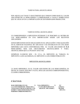 TARIFAS PARA-ARANCELARIAS.


SON AQUELLAS TASAS Y GRAVÁMENES QUE TOMAN COMO BASE EL VALOR
ADUANERO DE LA MERCADERÍA Y CORRESPONDE A TASAS Y SOBRETASAS
QUE SE APLICAN EN LA IMPORTACIÓN DE DETERMINADOS PRODUCTOS.




                     TARIFAS EXTRA ARANCELARIAS

LE CORRESPONDEN A IMPUESTOS INTERNOS Y SE PERCIBEN AL RETIRO DE
LAS MERCADERÍAS EN UNA IMPORTACIÓN DESDE LOS RECINTOS
ADUANEROS.

ESTOS IMPUESTOS ESTÁN DELEGADOS EN SU APLICACIÓN Y FISCALIZACIÓN
EN EL SERVICIO NACIONAL DE ADUANAS Y SE ESTABLECEN EN UNA BASE
IMPONIBLE QUE ESTÁ CONFORMADA POR: EL VALOR ADUANERO DE LA
MERCADERÍA MÁS LOS GRAVÁMENES ARANCELARIOS Y PARA-
ARANCELARIOS QUE LA PUEDAN AFECTAR.

EJEMPLOS CLÁSICOS SON : EL I.V.A.; EL IMPUESTO AL TABACO, EL
IMPUESTO A LOS ALCOHOLES, EL IMPUESTO A LOS COMBUSTIBLES ETC.


                        IMPUESTOS ARANCELARIOS



LA BASE IMPONIBLE, ES EL VALOR ADUANERO DE LAS MERCADERÍAS, ES
DECIR, SU COSTO, SEGURO Y FLETE, MÁS LOS AJUSTES CORRESPONDIENTES,
CUANDO CORRESPONDA.




CÁLCULO:
BASE IMPONIBLE EN US$          X   TASA IMPOSITIVA        X    T/C
( LA CONVERSIÓN DE OTRAS M/E A      ( % ESTABLECIDO EN EL     (APLICA-
 US$ SE FIJAN MENSUALMENTE Y NO       ARANCEL ADUANERO )       DO POR
SUFREN VARIACIONES DURANTE EL                                   ADUANA-
PERÍODO CORRESPONDIENTE )
 