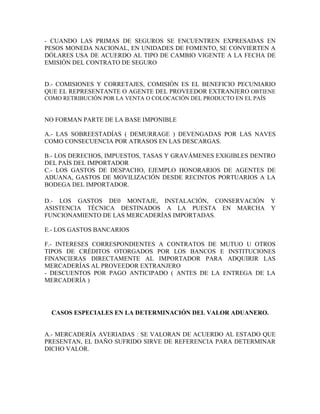 - CUANDO LAS PRIMAS DE SEGUROS SE ENCUENTREN EXPRESADAS EN
PESOS MONEDA NACIONAL, EN UNIDADES DE FOMENTO, SE CONVIERTEN A
DÓLARES USA DE ACUERDO AL TIPO DE CAMBIO VIGENTE A LA FECHA DE
EMISIÓN DEL CONTRATO DE SEGURO


D.- COMISIONES Y CORRETAJES, COMISIÓN ES EL BENEFICIO PECUNIARIO
QUE EL REPRESENTANTE O AGENTE DEL PROVEEDOR EXTRANJERO OBTIENE
COMO RETRIBUCIÓN POR LA VENTA O COLOCACIÓN DEL PRODUCTO EN EL PAÍS


NO FORMAN PARTE DE LA BASE IMPONIBLE

A.- LAS SOBREESTADÍAS ( DEMURRAGE ) DEVENGADAS POR LAS NAVES
COMO CONSECUENCIA POR ATRASOS EN LAS DESCARGAS.

B.- LOS DERECHOS, IMPUESTOS, TASAS Y GRAVÁMENES EXIGIBLES DENTRO
DEL PAÍS DEL IMPORTADOR
C.- LOS GASTOS DE DESPACHO, EJEMPLO HONORARIOS DE AGENTES DE
ADUANA, GASTOS DE MOVILIZACIÓN DESDE RECINTOS PORTUARIOS A LA
BODEGA DEL IMPORTADOR.

D.- LOS GASTOS DE0 MONTAJE, INSTALACIÓN, CONSERVACIÓN Y
ASISTENCIA TÉCNICA DESTINADOS A LA PUESTA EN MARCHA Y
FUNCIONAMIENTO DE LAS MERCADERÍAS IMPORTADAS.

E.- LOS GASTOS BANCARIOS

F.- INTERESES CORRESPONDIENTES A CONTRATOS DE MUTUO U OTROS
TIPOS DE CRÉDITOS OTORGADOS POR LOS BANCOS E INSTITUCIONES
FINANCIERAS DIRECTAMENTE AL IMPORTADOR PARA ADQUIRIR LAS
MERCADERÍAS AL PROVEEDOR EXTRANJERO
- DESCUENTOS POR PAGO ANTICIPADO ( ANTES DE LA ENTREGA DE LA
MERCADERÍA )




  CASOS ESPECIALES EN LA DETERMINACIÓN DEL VALOR ADUANERO.


A.- MERCADERÍA AVERIADAS : SE VALORAN DE ACUERDO AL ESTADO QUE
PRESENTAN, EL DAÑO SUFRIDO SIRVE DE REFERENCIA PARA DETERMINAR
DICHO VALOR.
 