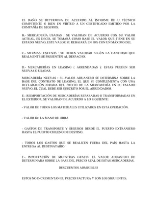 EL DAÑO SE DETERMINA DE ACUERDO AL INFORME DE U TÉCNICO
COMPETENTE O BIEN EN VIRTUD A UN CERTIFICADO EMITIDO POR LA
COMPAÑÍA DE SEGUROS.

B.- MERCADERÍA USADAS : SE VALORAN DE ACUERDO CON SU VALOR
ACTUAL, ES DECIR, SE TOMARÁ COMO BASE EL VALOR QUE TIENE EN SU
ESTADO NUEVO, ESTE VALOR SE REBAJARÁ EN 10% CON UN MÁXIMO DEL


C.- MERMAS, EXCESOS : SE DEBEN VALORAR SEGÚN LA CANTIDAD QUE
REALMENTE SE PRESENTEN AL DESPACHO.


D.- MERCADERÍAS EN LEASING ( ARRENDADAS ): ESTAS PUEDEN SER
NUEVAS O USADAS.

MERCADERÍA NUEVAS : EL VALOR ADUANERO SE DETERMINA SOBRE LA
BASE DEL CONTRATO DE LEASING, EL QUE SE COMPLEMENTA CON UNA
DECLARACIÓN JURADA DEL PRECIO DE LA MERCADERÍA EN SU ESTADO
NUEVO, EL CUAL DEBE SER SUSCRITO POR EL ARRENDADOR

E.- REIMPORTACIÓN DE MERCADERÍAS REPARADAS O TRANSFORMADAS EN
EL EXTERIOR, SE VALORAN DE ACUERDO A LO SIGUIENTE:

- VALOR DE TODOS LOS MATERIALES UTILIZADOS EN ESTA OPERACIÓN.


- VALOR DE LA MANO DE OBRA


- GASTOS DE TRANSPORTE Y SEGUROS DESDE EL PUERTO EXTRANJERO
HASTA EL PUERTO CHILENO DE DESTINO.


- TODOS LOS GASTOS QUE SE REALICEN FUERA DEL PAÍS HASTA LA
ENTREGA AL DESTINATARIO.


F.- IMPORTACIÓN DE MUESTRAS GRATIS: EL VALOR ADUANERO DE
DETERMINARÁ SOBRE LA BASE DEL PRECIO REAL DE ESTAS MERCADERÍAS.

                     DESCUENTOS ADMISIBLES


ESTOS NO INCREMENTAN EL PRECIO FACTURA Y SON LOS SIGUIENTES:
 
