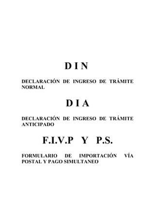 DIN
DECLARACIÓN DE INGRESO DE TRÁMITE
NORMAL


             DIA
DECLARACIÓN DE INGRESO DE TRÁMITE
ANTICIPADO


      F.I.V.P Y P.S.
FORMULARIO DE IMPORTACIÓN     VÍA
POSTAL Y PAGO SIMULTANEO
 