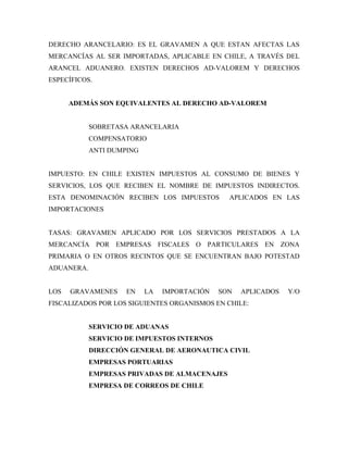 DERECHO ARANCELARIO: ES EL GRAVAMEN A QUE ESTAN AFECTAS LAS
MERCANCÍAS AL SER IMPORTADAS, APLICABLE EN CHILE, A TRAVÉS DEL
ARANCEL ADUANERO. EXISTEN DERECHOS AD-VALOREM Y DERECHOS
ESPECÍFICOS.


      ADEMÁS SON EQUIVALENTES AL DERECHO AD-VALOREM


            SOBRETASA ARANCELARIA
            COMPENSATORIO
            ANTI DUMPING


IMPUESTO: EN CHILE EXISTEN IMPUESTOS AL CONSUMO DE BIENES Y
SERVICIOS, LOS QUE RECIBEN EL NOMBRE DE IMPUESTOS INDIRECTOS.
ESTA DENOMINACIÓN RECIBEN LOS IMPUESTOS         APLICADOS EN LAS
IMPORTACIONES


TASAS: GRAVAMEN APLICADO POR LOS SERVICIOS PRESTADOS A LA
MERCANCÍA POR EMPRESAS FISCALES O PARTICULARES EN ZONA
PRIMARIA O EN OTROS RECINTOS QUE SE ENCUENTRAN BAJO POTESTAD
ADUANERA.


LOS   GRAVAMENES     EN    LA   IMPORTACIÓN   SON   APLICADOS   Y/O
FISCALIZADOS POR LOS SIGUIENTES ORGANISMOS EN CHILE:


            SERVICIO DE ADUANAS
            SERVICIO DE IMPUESTOS INTERNOS
            DIRECCIÓN GENERAL DE AERONAUTICA CIVIL
            EMPRESAS PORTUARIAS
            EMPRESAS PRIVADAS DE ALMACENAJES
            EMPRESA DE CORREOS DE CHILE
 