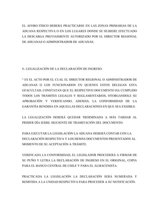 EL AFORO FÍSICO DEBERÁ PRACTICARSE EN LAS ZONAS PRIMARIAS DE LA
ADUANA RESPECTIVA O EN LOS LUGARES DONDE SE HUBIERE EFECTUADO
LA DESCARGA PREVIASMENTE AUTORIZADO POR EL DIRECTOR REGIONAL
DE ADUANAS O ADMINISTRADOR DE ADUANAS.




8.- LEGALIZACIÓN DE LA DECLARACIÓN DE INGRESO:


“ ES EL ACTO POR EL CUAL EL DIRECTOR REGIONAL O ADMINISTRADOR DE
ADUANAS O LOS FUNCIONARIOS EN QUIENES ESTOS DELEGAN ESTA
GFACULTAD, CONSTATAN QUE EL RESPECTIVO DOCUMENTO HA CUMPLIDO
TODOS LOS TRÁMITES LEGALES Y REGLAMENTARIOS, OTORGANDOLE SU
APROBACIÓN Y VERIFICANDO, ADEMÁS, LA CONFORMIDAD DE LA
GARANTÍA RENDIDA EN AQUELLAS DECLARACIONES EN QUE SEA EXIJIBLE.


LA LEGALIZACIÓN DEBERÁ QUEDAR TRERMINADA A MÁS TARDAR AL
PRIMER DÍA HÁBIL SIGUIENTE DE TRAMITACIÓN DEL DOCUMENTO.


PARA EJECUTAR LA LEGISLACIÓN LA ADUANA DEBERÁ CONTAR CON LA
DECLARACIÓN RESPECTIVA Y LOS DEMÁS DOCUMENTOS PRESENTADOS AL
MOMENTO DE SU ACEPTACIÓN A TRÁMITE.


VERIFICADA LA CONFORMIDAD, EL LEGISLADOR PROCEDERÁ A FIRMAR DE
SU PUÑO Y LETRA LA DECLARACIÓN DE INGRESO EN EL ORIGINAL, COPIA
PARA EL BANCO CENTRAL DE CHILE Y PARA EL ALMACENISTA.


PRACTICADA LA LEGISLACIÓN LA DECLARACIÓN SERÁ NUMERADA Y
REMITIDA A LA UNIDAD RESPECTIVA PARA PROCEDER A SU NOTIFICACIÓN.
 