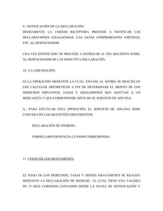9.- NOTIFICACIÓN DE LA DECLARACIÓN:
DIARIAMENTE LA UNIDAD RECEPTORA PROCEDE A NOTIFICAR LAS
DECLARACIONES LEGALIZADAS, LAS GUÍAS COMPROBANTES EMITIDAS,
ETC. AL DESPACHADOR.


UNA VEZ NOTIFICADO. SE PROCEDE A ENTREGAR AL DÍA SIGUIENTE HÁBIL
AL DESPACHADOR DE LAS ESPECTIVA DECLARACIÓN.


10.- LA LIQUIDACIÓN:


ES LA OPERACIÓN MEDIANTE LA CUAL. ENVASE AL AFORO, SE PRACTICAN
LOS CALCULOS ARITMETICOS A FIN DE DETERMINAR EL MONTO DE LOS
DERECHOS IMPUESTOS, TASAS Y GRAVÁMENES QUE AFECTAN A UN
MERCANCÍA Y QUE CORRESPONDE APLICAR AL SERVICIO DE ADUANA.


A.- PARA EFECTUAR ESTA OPERACIÓN, EL SERVICIO DE ADUANA DEBE
CONTAR CON LOS SIGUIENTES DOCUMENTOS:


     DECLARACIÓN DE INGRESO.


     FORMULARIO DENUNCIA CUANDO CORRESPONDA.




11.-) PAGO DE LOS GRAVAMENES:




EL PAGO DE LOS DERECHOS, TASAS Y DEMÁS GRAVÁMENES SE REALIZA
MEDIANTE LA DECLARACIÓN DE INGRESO, EL CUAL TIENE UNA VALIDEZ
DE 15 DÍAS CORRIDOS CONTADOS DESDE LA FECHA DE NOTIFICACIÓN Y
 