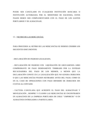 PUEDE SER CANCELADO EN CUALQUIER INSTITUCIÓN BANCARIA O
INSTITUCIÓN AUTORIZADA POR EL MINISTERIO DE HACIENDA, ESTOS
PAGOS DEBEN SER COMPLEMENTADOS CON EL PAGO DE LOS GASTOS
PORTUARIOS Y DE ALMACENAJE.




12.- ) RETIRO DE LAS MERCANCÍAS:




PARA PROCEDER AL RETIRO DE LAS MERCANCÍAS SE DEBERÁ EXHIBIR LOS
SIGUIENTES DOCUMENTOS:




- DECLARACIÓN DE INGRESO LEGALIZADA.


- DECLARACIÓN DE INGRESO CON LIQUIDACIÓN DE GRÁVAMENES- GIRO
COMPROBANTE DE PAGO DEBIDAMENTE TIMBRADO POR LA ENTIDAD
RECAUDADORA     DEL   PAGO   DE    LOS   MISMOS,   A   MENOS   QUE   LA
DECLARACIÓN CONSTE EN LA LEGALIZACIÓN QUE NO GENERA DERECHOS
O QUE LAS MERCANCÍAS PUEDEN RETIRARSE ANTES DEL PAGO, COMO ES
EN EL CASO DE OPERACIONES CON PAGO DIFERIDO DE DERECHOS SIN
CUOTAS AL CONTADO.


- FACTURA CANCELADA QUE ACREDITE EL PAGO DEL ALMACENAJE Y
MOVILIZACIÓN , SIEMPRE Y CUANDO LAS MERCANCÍAS SE ENCONTRAREN
EN ALMACENES DE LA EMPRESA PORTUARIA DE CHILE " EMPORCHI " O EN
ALMACENES ENTREGADOS A PARTICULARES.
 