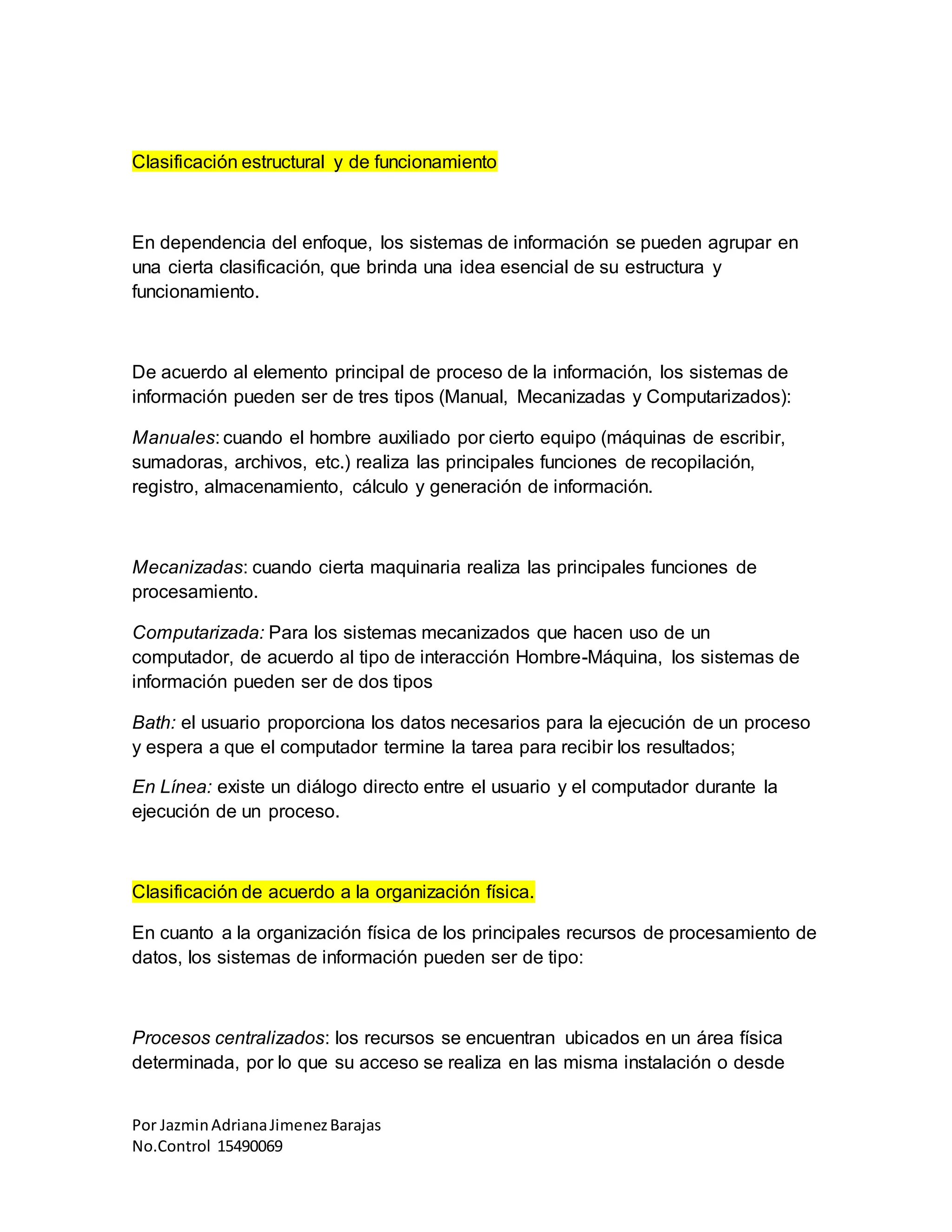 Por JazminAdrianaJimenezBarajas
No.Control 15490069
Clasificación estructural y de funcionamiento
En dependencia del enfoque, los sistemas de información se pueden agrupar en
una cierta clasificación, que brinda una idea esencial de su estructura y
funcionamiento.
De acuerdo al elemento principal de proceso de la información, los sistemas de
información pueden ser de tres tipos (Manual, Mecanizadas y Computarizados):
Manuales: cuando el hombre auxiliado por cierto equipo (máquinas de escribir,
sumadoras, archivos, etc.) realiza las principales funciones de recopilación,
registro, almacenamiento, cálculo y generación de información.
Mecanizadas: cuando cierta maquinaria realiza las principales funciones de
procesamiento.
Computarizada: Para los sistemas mecanizados que hacen uso de un
computador, de acuerdo al tipo de interacción Hombre-Máquina, los sistemas de
información pueden ser de dos tipos
Bath: el usuario proporciona los datos necesarios para la ejecución de un proceso
y espera a que el computador termine la tarea para recibir los resultados;
En Línea: existe un diálogo directo entre el usuario y el computador durante la
ejecución de un proceso.
Clasificación de acuerdo a la organización física.
En cuanto a la organización física de los principales recursos de procesamiento de
datos, los sistemas de información pueden ser de tipo:
Procesos centralizados: los recursos se encuentran ubicados en un área física
determinada, por lo que su acceso se realiza en las misma instalación o desde
 