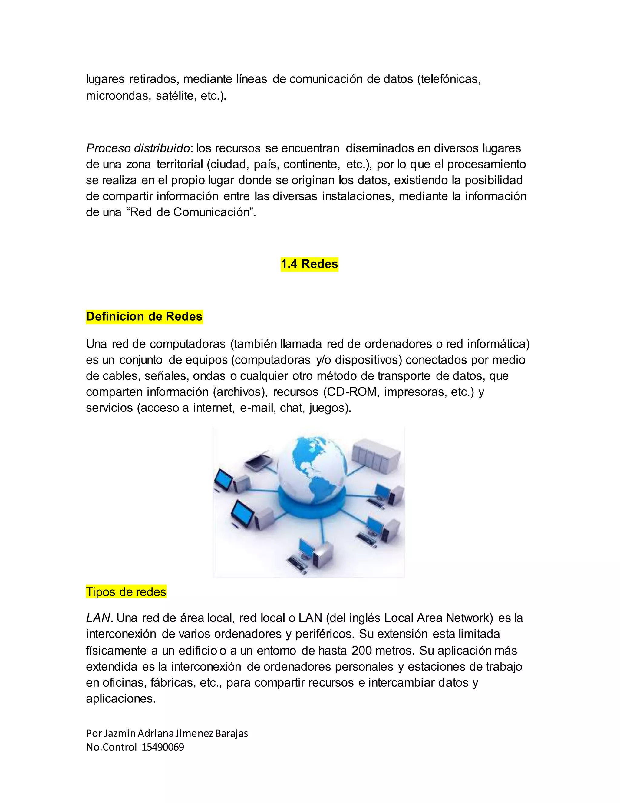 Por JazminAdrianaJimenezBarajas
No.Control 15490069
lugares retirados, mediante líneas de comunicación de datos (telefónicas,
microondas, satélite, etc.).
Proceso distribuido: los recursos se encuentran diseminados en diversos lugares
de una zona territorial (ciudad, país, continente, etc.), por lo que el procesamiento
se realiza en el propio lugar donde se originan los datos, existiendo la posibilidad
de compartir información entre las diversas instalaciones, mediante la información
de una “Red de Comunicación”.
1.4 Redes
Definicion de Redes
Una red de computadoras (también llamada red de ordenadores o red informática)
es un conjunto de equipos (computadoras y/o dispositivos) conectados por medio
de cables, señales, ondas o cualquier otro método de transporte de datos, que
comparten información (archivos), recursos (CD-ROM, impresoras, etc.) y
servicios (acceso a internet, e-mail, chat, juegos).
Tipos de redes
LAN. Una red de área local, red local o LAN (del inglés Local Area Network) es la
interconexión de varios ordenadores y periféricos. Su extensión esta limitada
físicamente a un edificio o a un entorno de hasta 200 metros. Su aplicación más
extendida es la interconexión de ordenadores personales y estaciones de trabajo
en oficinas, fábricas, etc., para compartir recursos e intercambiar datos y
aplicaciones.
 