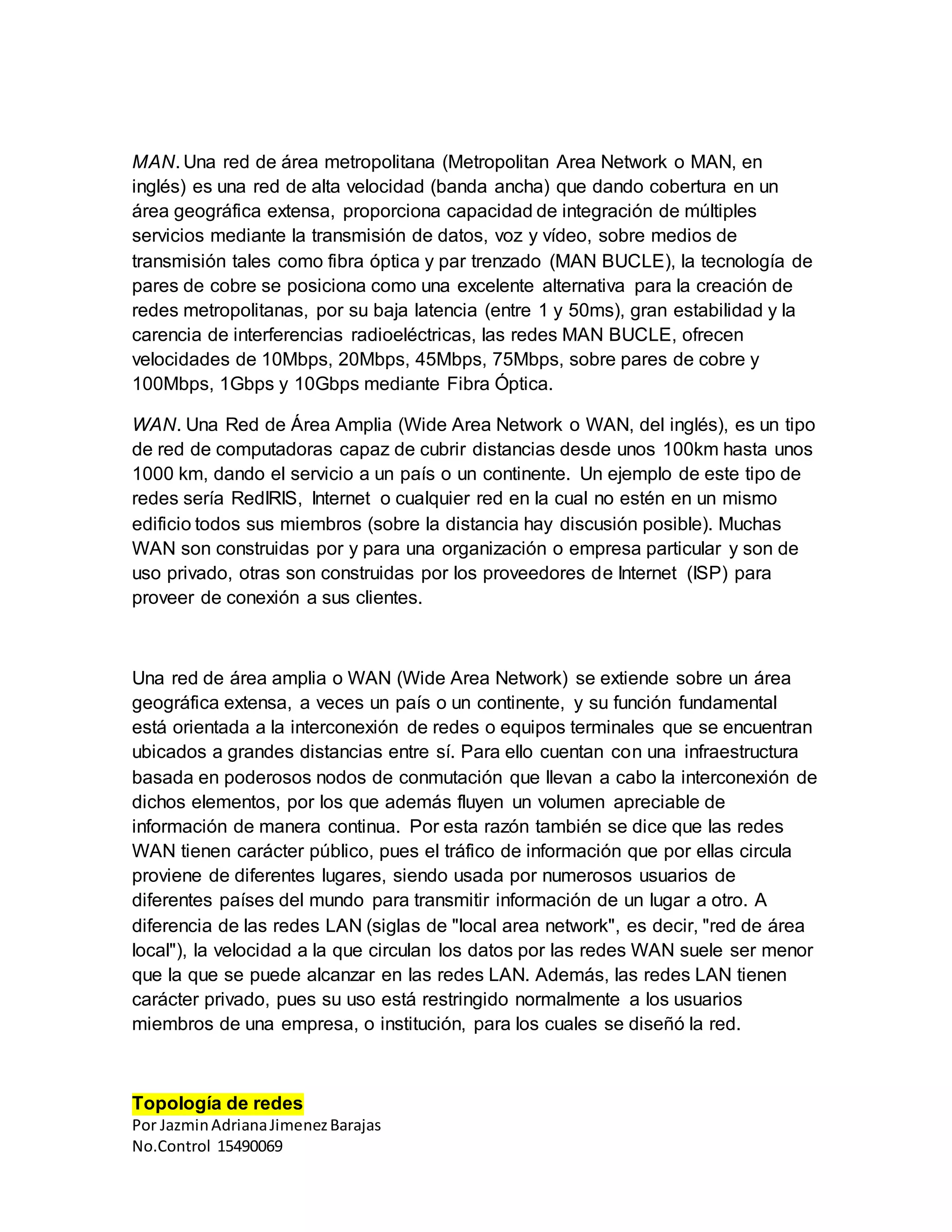 Por JazminAdrianaJimenezBarajas
No.Control 15490069
MAN. Una red de área metropolitana (Metropolitan Area Network o MAN, en
inglés) es una red de alta velocidad (banda ancha) que dando cobertura en un
área geográfica extensa, proporciona capacidad de integración de múltiples
servicios mediante la transmisión de datos, voz y vídeo, sobre medios de
transmisión tales como fibra óptica y par trenzado (MAN BUCLE), la tecnología de
pares de cobre se posiciona como una excelente alternativa para la creación de
redes metropolitanas, por su baja latencia (entre 1 y 50ms), gran estabilidad y la
carencia de interferencias radioeléctricas, las redes MAN BUCLE, ofrecen
velocidades de 10Mbps, 20Mbps, 45Mbps, 75Mbps, sobre pares de cobre y
100Mbps, 1Gbps y 10Gbps mediante Fibra Óptica.
WAN. Una Red de Área Amplia (Wide Area Network o WAN, del inglés), es un tipo
de red de computadoras capaz de cubrir distancias desde unos 100km hasta unos
1000 km, dando el servicio a un país o un continente. Un ejemplo de este tipo de
redes sería RedIRIS, Internet o cualquier red en la cual no estén en un mismo
edificio todos sus miembros (sobre la distancia hay discusión posible). Muchas
WAN son construidas por y para una organización o empresa particular y son de
uso privado, otras son construidas por los proveedores de Internet (ISP) para
proveer de conexión a sus clientes.
Una red de área amplia o WAN (Wide Area Network) se extiende sobre un área
geográfica extensa, a veces un país o un continente, y su función fundamental
está orientada a la interconexión de redes o equipos terminales que se encuentran
ubicados a grandes distancias entre sí. Para ello cuentan con una infraestructura
basada en poderosos nodos de conmutación que llevan a cabo la interconexión de
dichos elementos, por los que además fluyen un volumen apreciable de
información de manera continua. Por esta razón también se dice que las redes
WAN tienen carácter público, pues el tráfico de información que por ellas circula
proviene de diferentes lugares, siendo usada por numerosos usuarios de
diferentes países del mundo para transmitir información de un lugar a otro. A
diferencia de las redes LAN (siglas de "local area network", es decir, "red de área
local"), la velocidad a la que circulan los datos por las redes WAN suele ser menor
que la que se puede alcanzar en las redes LAN. Además, las redes LAN tienen
carácter privado, pues su uso está restringido normalmente a los usuarios
miembros de una empresa, o institución, para los cuales se diseñó la red.
Topología de redes
 