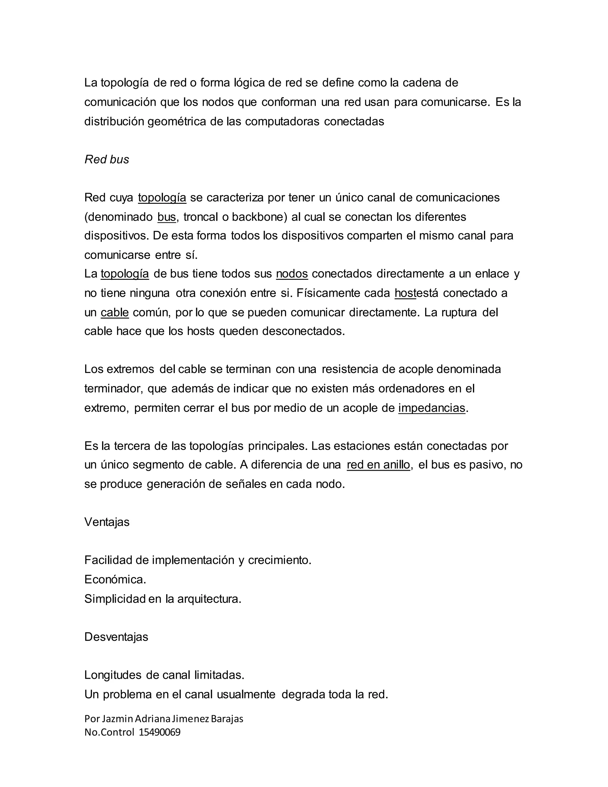 Por JazminAdrianaJimenezBarajas
No.Control 15490069
La topología de red o forma lógica de red se define como la cadena de
comunicación que los nodos que conforman una red usan para comunicarse. Es la
distribución geométrica de las computadoras conectadas
Red bus
Red cuya topología se caracteriza por tener un único canal de comunicaciones
(denominado bus, troncal o backbone) al cual se conectan los diferentes
dispositivos. De esta forma todos los dispositivos comparten el mismo canal para
comunicarse entre sí.
La topología de bus tiene todos sus nodos conectados directamente a un enlace y
no tiene ninguna otra conexión entre si. Físicamente cada hostestá conectado a
un cable común, por lo que se pueden comunicar directamente. La ruptura del
cable hace que los hosts queden desconectados.
Los extremos del cable se terminan con una resistencia de acople denominada
terminador, que además de indicar que no existen más ordenadores en el
extremo, permiten cerrar el bus por medio de un acople de impedancias.
Es la tercera de las topologías principales. Las estaciones están conectadas por
un único segmento de cable. A diferencia de una red en anillo, el bus es pasivo, no
se produce generación de señales en cada nodo.
Ventajas
Facilidad de implementación y crecimiento.
Económica.
Simplicidad en la arquitectura.
Desventajas
Longitudes de canal limitadas.
Un problema en el canal usualmente degrada toda la red.
 