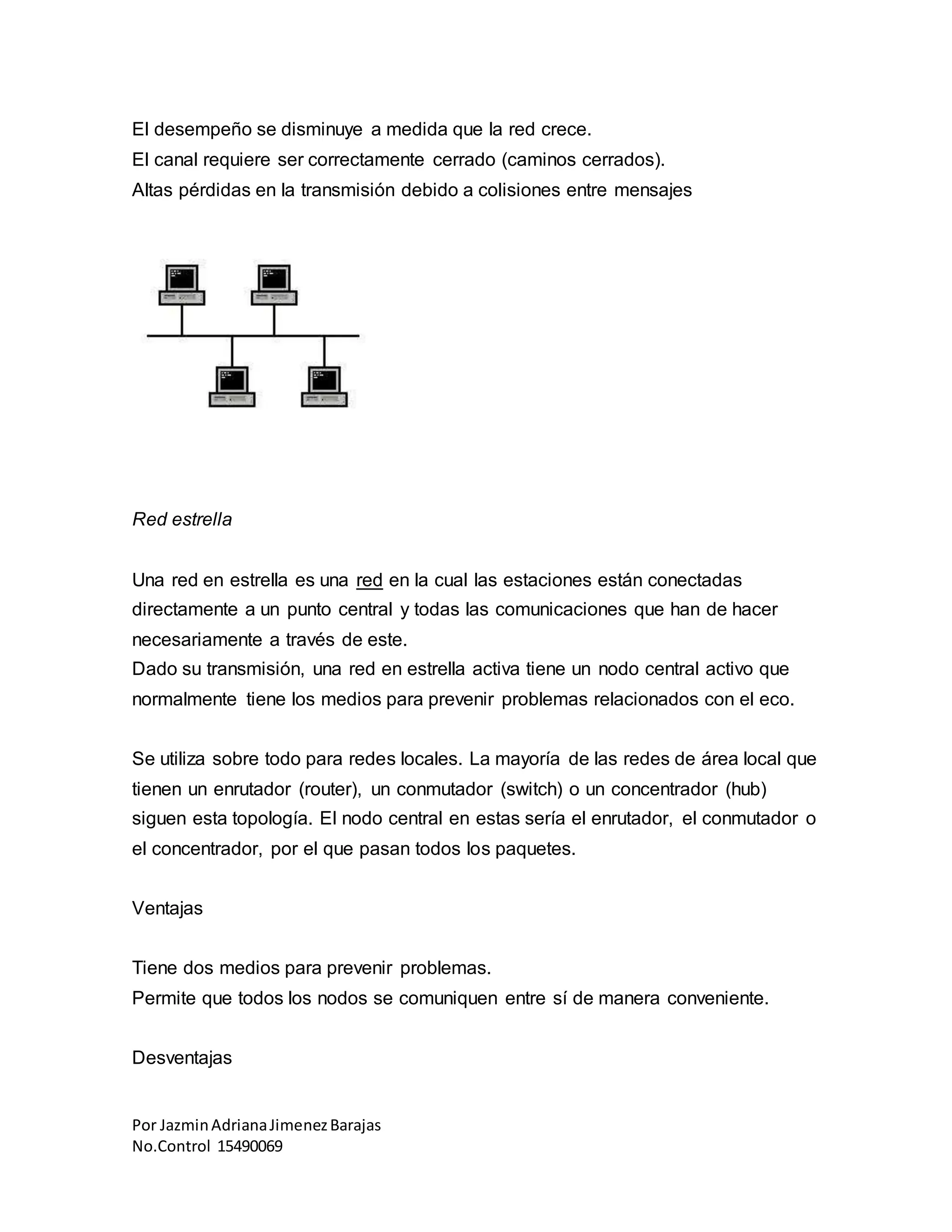 Por JazminAdrianaJimenezBarajas
No.Control 15490069
El desempeño se disminuye a medida que la red crece.
El canal requiere ser correctamente cerrado (caminos cerrados).
Altas pérdidas en la transmisión debido a colisiones entre mensajes
Red estrella
Una red en estrella es una red en la cual las estaciones están conectadas
directamente a un punto central y todas las comunicaciones que han de hacer
necesariamente a través de este.
Dado su transmisión, una red en estrella activa tiene un nodo central activo que
normalmente tiene los medios para prevenir problemas relacionados con el eco.
Se utiliza sobre todo para redes locales. La mayoría de las redes de área local que
tienen un enrutador (router), un conmutador (switch) o un concentrador (hub)
siguen esta topología. El nodo central en estas sería el enrutador, el conmutador o
el concentrador, por el que pasan todos los paquetes.
Ventajas
Tiene dos medios para prevenir problemas.
Permite que todos los nodos se comuniquen entre sí de manera conveniente.
Desventajas
 