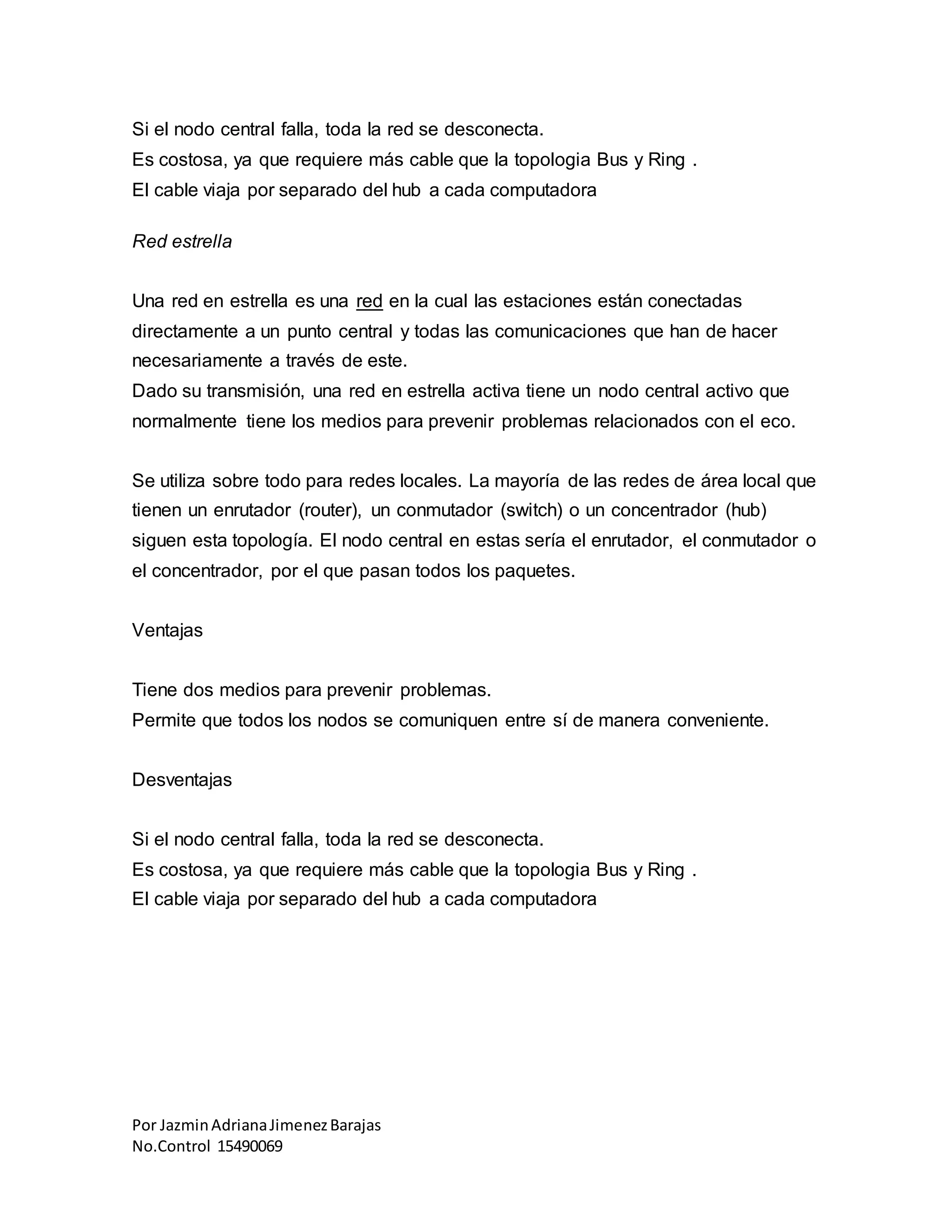 Por JazminAdrianaJimenezBarajas
No.Control 15490069
Si el nodo central falla, toda la red se desconecta.
Es costosa, ya que requiere más cable que la topologia Bus y Ring .
El cable viaja por separado del hub a cada computadora
Red estrella
Una red en estrella es una red en la cual las estaciones están conectadas
directamente a un punto central y todas las comunicaciones que han de hacer
necesariamente a través de este.
Dado su transmisión, una red en estrella activa tiene un nodo central activo que
normalmente tiene los medios para prevenir problemas relacionados con el eco.
Se utiliza sobre todo para redes locales. La mayoría de las redes de área local que
tienen un enrutador (router), un conmutador (switch) o un concentrador (hub)
siguen esta topología. El nodo central en estas sería el enrutador, el conmutador o
el concentrador, por el que pasan todos los paquetes.
Ventajas
Tiene dos medios para prevenir problemas.
Permite que todos los nodos se comuniquen entre sí de manera conveniente.
Desventajas
Si el nodo central falla, toda la red se desconecta.
Es costosa, ya que requiere más cable que la topologia Bus y Ring .
El cable viaja por separado del hub a cada computadora
 