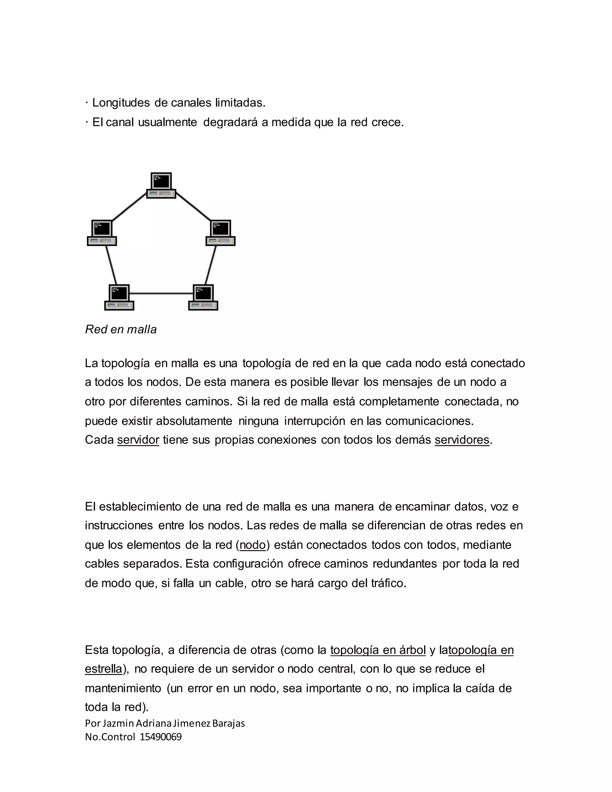 Por JazminAdrianaJimenezBarajas
No.Control 15490069
· Longitudes de canales limitadas.
· El canal usualmente degradará a medida que la red crece.
Red en malla
La topología en malla es una topología de red en la que cada nodo está conectado
a todos los nodos. De esta manera es posible llevar los mensajes de un nodo a
otro por diferentes caminos. Si la red de malla está completamente conectada, no
puede existir absolutamente ninguna interrupción en las comunicaciones.
Cada servidor tiene sus propias conexiones con todos los demás servidores.
El establecimiento de una red de malla es una manera de encaminar datos, voz e
instrucciones entre los nodos. Las redes de malla se diferencian de otras redes en
que los elementos de la red (nodo) están conectados todos con todos, mediante
cables separados. Esta configuración ofrece caminos redundantes por toda la red
de modo que, si falla un cable, otro se hará cargo del tráfico.
Esta topología, a diferencia de otras (como la topología en árbol y latopología en
estrella), no requiere de un servidor o nodo central, con lo que se reduce el
mantenimiento (un error en un nodo, sea importante o no, no implica la caída de
toda la red).
 