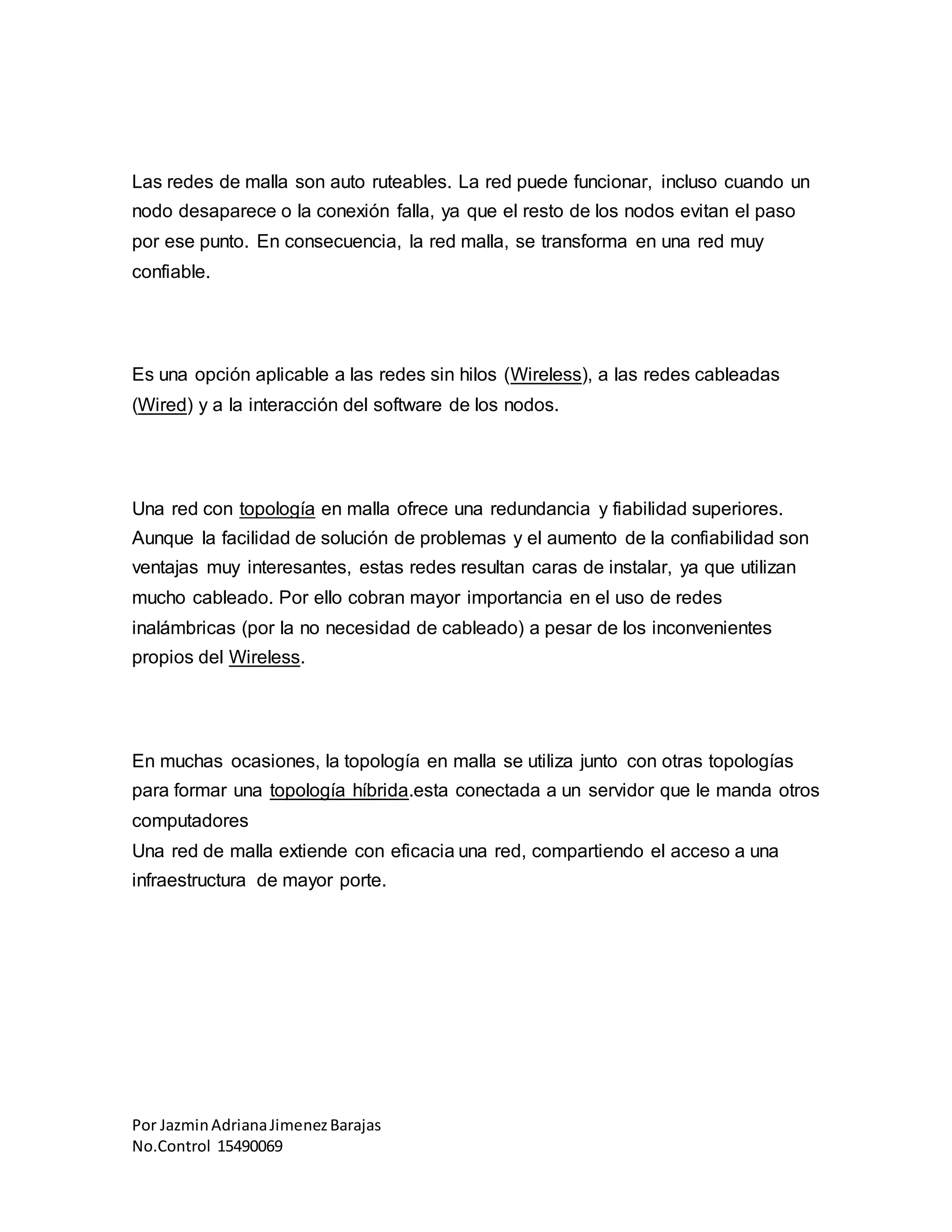 Por JazminAdrianaJimenezBarajas
No.Control 15490069
Las redes de malla son auto ruteables. La red puede funcionar, incluso cuando un
nodo desaparece o la conexión falla, ya que el resto de los nodos evitan el paso
por ese punto. En consecuencia, la red malla, se transforma en una red muy
confiable.
Es una opción aplicable a las redes sin hilos (Wireless), a las redes cableadas
(Wired) y a la interacción del software de los nodos.
Una red con topología en malla ofrece una redundancia y fiabilidad superiores.
Aunque la facilidad de solución de problemas y el aumento de la confiabilidad son
ventajas muy interesantes, estas redes resultan caras de instalar, ya que utilizan
mucho cableado. Por ello cobran mayor importancia en el uso de redes
inalámbricas (por la no necesidad de cableado) a pesar de los inconvenientes
propios del Wireless.
En muchas ocasiones, la topología en malla se utiliza junto con otras topologías
para formar una topología híbrida.esta conectada a un servidor que le manda otros
computadores
Una red de malla extiende con eficacia una red, compartiendo el acceso a una
infraestructura de mayor porte.
 