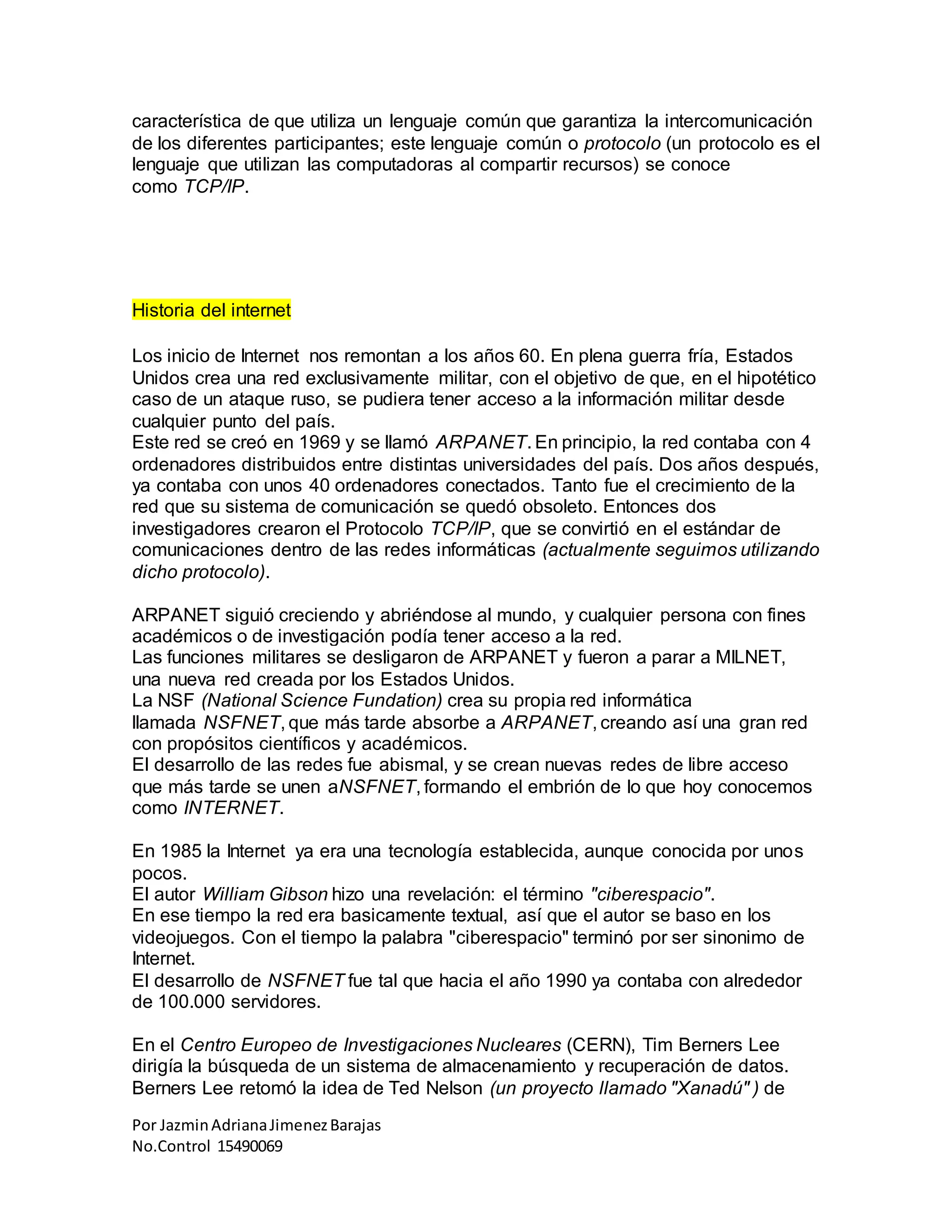 Por JazminAdrianaJimenezBarajas
No.Control 15490069
característica de que utiliza un lenguaje común que garantiza la intercomunicación
de los diferentes participantes; este lenguaje común o protocolo (un protocolo es el
lenguaje que utilizan las computadoras al compartir recursos) se conoce
como TCP/IP.
Historia del internet
Los inicio de Internet nos remontan a los años 60. En plena guerra fría, Estados
Unidos crea una red exclusivamente militar, con el objetivo de que, en el hipotético
caso de un ataque ruso, se pudiera tener acceso a la información militar desde
cualquier punto del país.
Este red se creó en 1969 y se llamó ARPANET. En principio, la red contaba con 4
ordenadores distribuidos entre distintas universidades del país. Dos años después,
ya contaba con unos 40 ordenadores conectados. Tanto fue el crecimiento de la
red que su sistema de comunicación se quedó obsoleto. Entonces dos
investigadores crearon el Protocolo TCP/IP, que se convirtió en el estándar de
comunicaciones dentro de las redes informáticas (actualmente seguimos utilizando
dicho protocolo).
ARPANET siguió creciendo y abriéndose al mundo, y cualquier persona con fines
académicos o de investigación podía tener acceso a la red.
Las funciones militares se desligaron de ARPANET y fueron a parar a MILNET,
una nueva red creada por los Estados Unidos.
La NSF (National Science Fundation) crea su propia red informática
llamada NSFNET, que más tarde absorbe a ARPANET, creando así una gran red
con propósitos científicos y académicos.
El desarrollo de las redes fue abismal, y se crean nuevas redes de libre acceso
que más tarde se unen aNSFNET, formando el embrión de lo que hoy conocemos
como INTERNET.
En 1985 la Internet ya era una tecnología establecida, aunque conocida por unos
pocos.
El autor William Gibson hizo una revelación: el término "ciberespacio".
En ese tiempo la red era basicamente textual, así que el autor se baso en los
videojuegos. Con el tiempo la palabra "ciberespacio" terminó por ser sinonimo de
Internet.
El desarrollo de NSFNET fue tal que hacia el año 1990 ya contaba con alrededor
de 100.000 servidores.
En el Centro Europeo de Investigaciones Nucleares (CERN), Tim Berners Lee
dirigía la búsqueda de un sistema de almacenamiento y recuperación de datos.
Berners Lee retomó la idea de Ted Nelson (un proyecto llamado "Xanadú" ) de
 