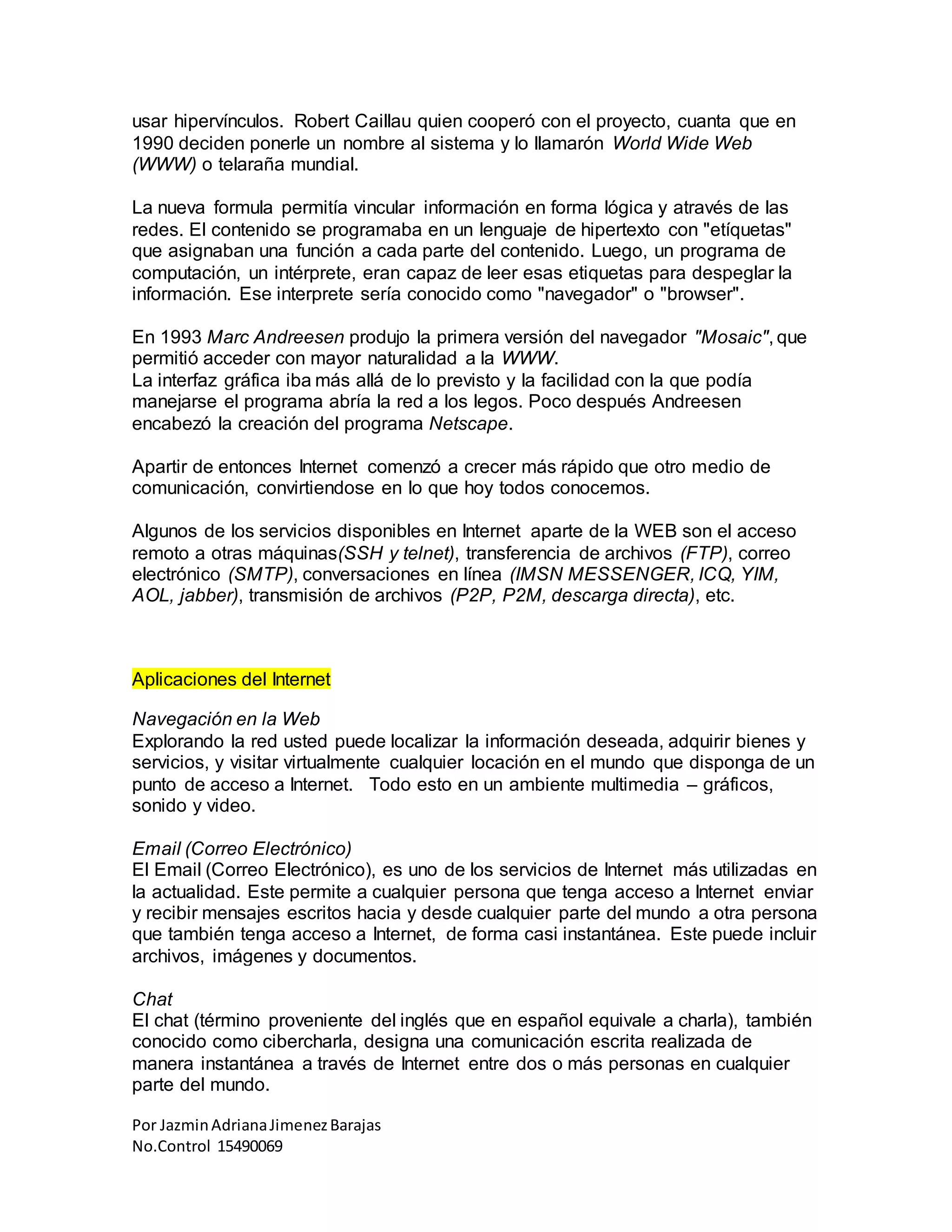 Por JazminAdrianaJimenezBarajas
No.Control 15490069
usar hipervínculos. Robert Caillau quien cooperó con el proyecto, cuanta que en
1990 deciden ponerle un nombre al sistema y lo llamarón World Wide Web
(WWW) o telaraña mundial.
La nueva formula permitía vincular información en forma lógica y através de las
redes. El contenido se programaba en un lenguaje de hipertexto con "etíquetas"
que asignaban una función a cada parte del contenido. Luego, un programa de
computación, un intérprete, eran capaz de leer esas etiquetas para despeglar la
información. Ese interprete sería conocido como "navegador" o "browser".
En 1993 Marc Andreesen produjo la primera versión del navegador "Mosaic", que
permitió acceder con mayor naturalidad a la WWW.
La interfaz gráfica iba más allá de lo previsto y la facilidad con la que podía
manejarse el programa abría la red a los legos. Poco después Andreesen
encabezó la creación del programa Netscape.
Apartir de entonces Internet comenzó a crecer más rápido que otro medio de
comunicación, convirtiendose en lo que hoy todos conocemos.
Algunos de los servicios disponibles en Internet aparte de la WEB son el acceso
remoto a otras máquinas(SSH y telnet), transferencia de archivos (FTP), correo
electrónico (SMTP), conversaciones en línea (IMSN MESSENGER, ICQ, YIM,
AOL, jabber), transmisión de archivos (P2P, P2M, descarga directa), etc.
Aplicaciones del Internet
Navegación en la Web
Explorando la red usted puede localizar la información deseada, adquirir bienes y
servicios, y visitar virtualmente cualquier locación en el mundo que disponga de un
punto de acceso a Internet. Todo esto en un ambiente multimedia – gráficos,
sonido y video.
Email (Correo Electrónico)
El Email (Correo Electrónico), es uno de los servicios de Internet más utilizadas en
la actualidad. Este permite a cualquier persona que tenga acceso a Internet enviar
y recibir mensajes escritos hacia y desde cualquier parte del mundo a otra persona
que también tenga acceso a Internet, de forma casi instantánea. Este puede incluir
archivos, imágenes y documentos.
Chat
El chat (término proveniente del inglés que en español equivale a charla), también
conocido como cibercharla, designa una comunicación escrita realizada de
manera instantánea a través de Internet entre dos o más personas en cualquier
parte del mundo.
 