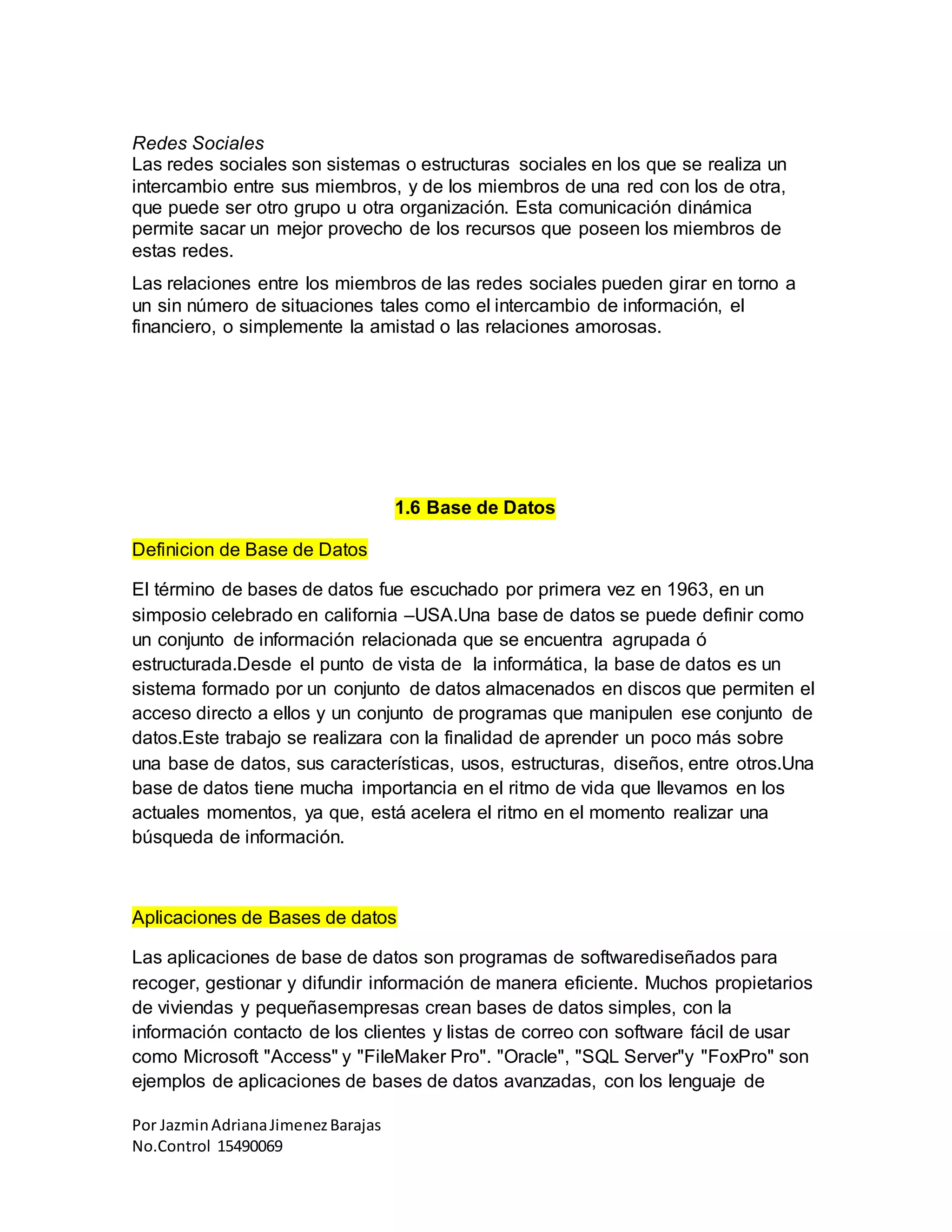 Por JazminAdrianaJimenezBarajas
No.Control 15490069
Redes Sociales
Las redes sociales son sistemas o estructuras sociales en los que se realiza un
intercambio entre sus miembros, y de los miembros de una red con los de otra,
que puede ser otro grupo u otra organización. Esta comunicación dinámica
permite sacar un mejor provecho de los recursos que poseen los miembros de
estas redes.
Las relaciones entre los miembros de las redes sociales pueden girar en torno a
un sin número de situaciones tales como el intercambio de información, el
financiero, o simplemente la amistad o las relaciones amorosas.
1.6 Base de Datos
Definicion de Base de Datos
El término de bases de datos fue escuchado por primera vez en 1963, en un
simposio celebrado en california –USA.Una base de datos se puede definir como
un conjunto de información relacionada que se encuentra agrupada ó
estructurada.Desde el punto de vista de la informática, la base de datos es un
sistema formado por un conjunto de datos almacenados en discos que permiten el
acceso directo a ellos y un conjunto de programas que manipulen ese conjunto de
datos.Este trabajo se realizara con la finalidad de aprender un poco más sobre
una base de datos, sus características, usos, estructuras, diseños, entre otros.Una
base de datos tiene mucha importancia en el ritmo de vida que llevamos en los
actuales momentos, ya que, está acelera el ritmo en el momento realizar una
búsqueda de información.
Aplicaciones de Bases de datos
Las aplicaciones de base de datos son programas de softwarediseñados para
recoger, gestionar y difundir información de manera eficiente. Muchos propietarios
de viviendas y pequeñasempresas crean bases de datos simples, con la
información contacto de los clientes y listas de correo con software fácil de usar
como Microsoft "Access" y "FileMaker Pro". "Oracle", "SQL Server"y "FoxPro" son
ejemplos de aplicaciones de bases de datos avanzadas, con los lenguaje de
 