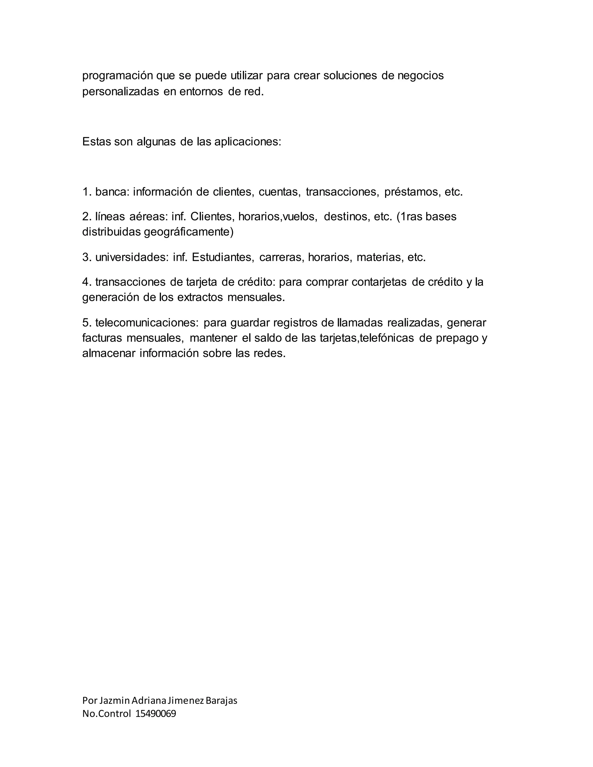 Por JazminAdrianaJimenezBarajas
No.Control 15490069
programación que se puede utilizar para crear soluciones de negocios
personalizadas en entornos de red.
Estas son algunas de las aplicaciones:
1. banca: información de clientes, cuentas, transacciones, préstamos, etc.
2. líneas aéreas: inf. Clientes, horarios,vuelos, destinos, etc. (1ras bases
distribuidas geográficamente)
3. universidades: inf. Estudiantes, carreras, horarios, materias, etc.
4. transacciones de tarjeta de crédito: para comprar contarjetas de crédito y la
generación de los extractos mensuales.
5. telecomunicaciones: para guardar registros de llamadas realizadas, generar
facturas mensuales, mantener el saldo de las tarjetas,telefónicas de prepago y
almacenar información sobre las redes.
 