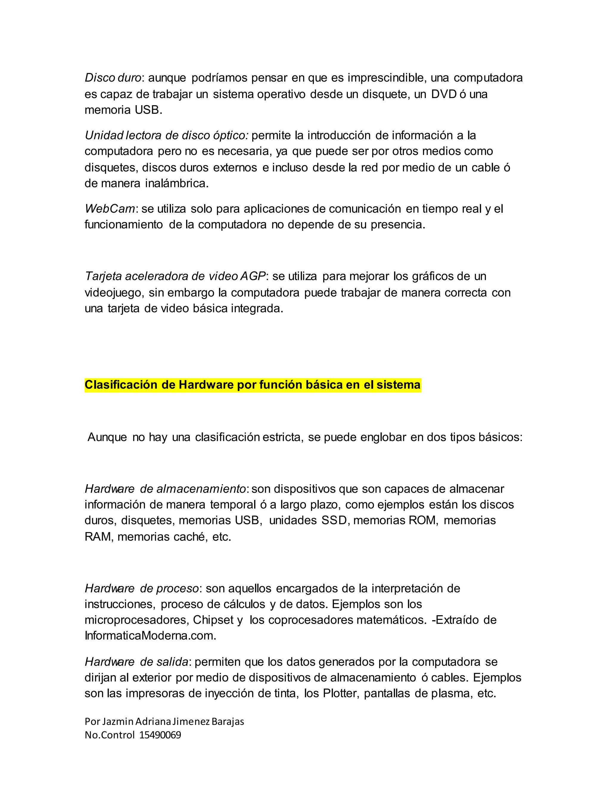 Por JazminAdrianaJimenezBarajas
No.Control 15490069
Disco duro: aunque podríamos pensar en que es imprescindible, una computadora
es capaz de trabajar un sistema operativo desde un disquete, un DVD ó una
memoria USB.
Unidad lectora de disco óptico: permite la introducción de información a la
computadora pero no es necesaria, ya que puede ser por otros medios como
disquetes, discos duros externos e incluso desde la red por medio de un cable ó
de manera inalámbrica.
WebCam: se utiliza solo para aplicaciones de comunicación en tiempo real y el
funcionamiento de la computadora no depende de su presencia.
Tarjeta aceleradora de video AGP: se utiliza para mejorar los gráficos de un
videojuego, sin embargo la computadora puede trabajar de manera correcta con
una tarjeta de video básica integrada.
Clasificación de Hardware por función básica en el sistema
Aunque no hay una clasificación estricta, se puede englobar en dos tipos básicos:
Hardware de almacenamiento: son dispositivos que son capaces de almacenar
información de manera temporal ó a largo plazo, como ejemplos están los discos
duros, disquetes, memorias USB, unidades SSD, memorias ROM, memorias
RAM, memorias caché, etc.
Hardware de proceso: son aquellos encargados de la interpretación de
instrucciones, proceso de cálculos y de datos. Ejemplos son los
microprocesadores, Chipset y los coprocesadores matemáticos. -Extraído de
InformaticaModerna.com.
Hardware de salida: permiten que los datos generados por la computadora se
dirijan al exterior por medio de dispositivos de almacenamiento ó cables. Ejemplos
son las impresoras de inyección de tinta, los Plotter, pantallas de plasma, etc.
 