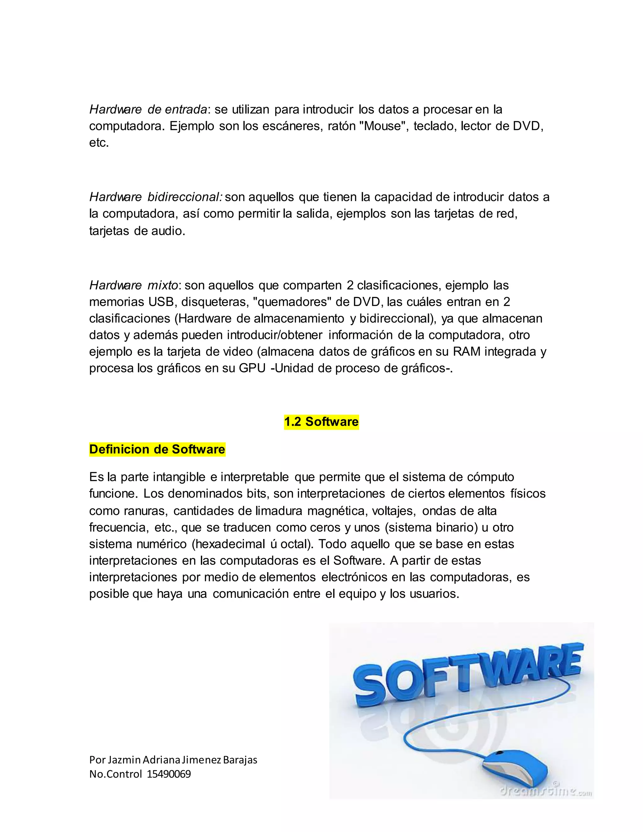 Por JazminAdrianaJimenezBarajas
No.Control 15490069
Hardware de entrada: se utilizan para introducir los datos a procesar en la
computadora. Ejemplo son los escáneres, ratón "Mouse", teclado, lector de DVD,
etc.
Hardware bidireccional: son aquellos que tienen la capacidad de introducir datos a
la computadora, así como permitir la salida, ejemplos son las tarjetas de red,
tarjetas de audio.
Hardware mixto: son aquellos que comparten 2 clasificaciones, ejemplo las
memorias USB, disqueteras, "quemadores" de DVD, las cuáles entran en 2
clasificaciones (Hardware de almacenamiento y bidireccional), ya que almacenan
datos y además pueden introducir/obtener información de la computadora, otro
ejemplo es la tarjeta de video (almacena datos de gráficos en su RAM integrada y
procesa los gráficos en su GPU -Unidad de proceso de gráficos-.
1.2 Software
Definicion de Software
Es la parte intangible e interpretable que permite que el sistema de cómputo
funcione. Los denominados bits, son interpretaciones de ciertos elementos físicos
como ranuras, cantidades de limadura magnética, voltajes, ondas de alta
frecuencia, etc., que se traducen como ceros y unos (sistema binario) u otro
sistema numérico (hexadecimal ú octal). Todo aquello que se base en estas
interpretaciones en las computadoras es el Software. A partir de estas
interpretaciones por medio de elementos electrónicos en las computadoras, es
posible que haya una comunicación entre el equipo y los usuarios.
 